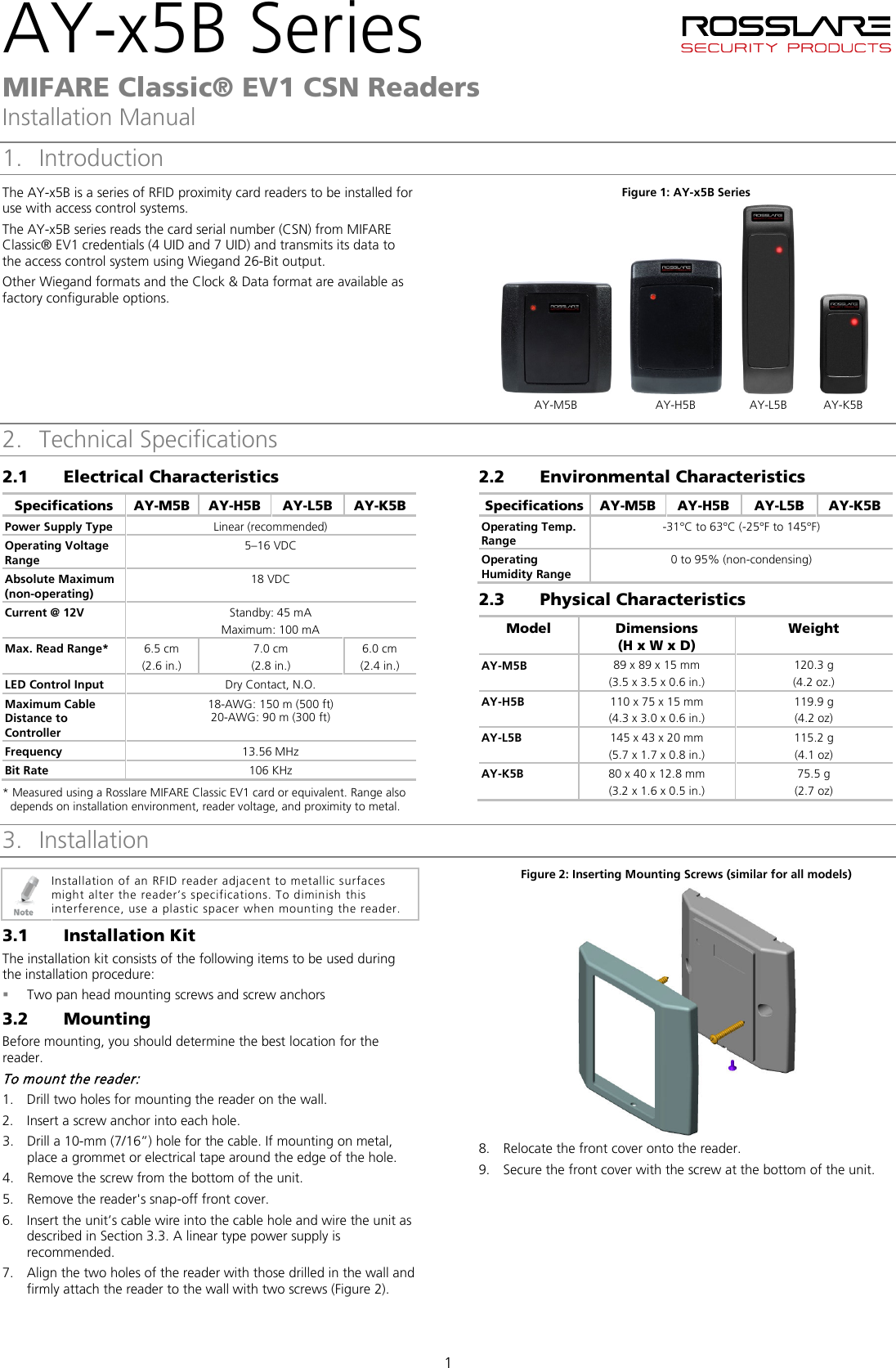 AY-x5B Series   MIFARE Classic® EV1 CSN Readers Installation Manual 1 1. Introduction The AY-x5B is a series of RFID proximity card readers to be installed for use with access control systems. The AY-x5B series reads the card serial number (CSN) from MIFARE Classic® EV1 credentials (4 UID and 7 UID) and transmits its data to the access control system using Wiegand 26-Bit output. Other Wiegand formats and the Clock &amp; Data format are available as factory configurable options. Figure 1: AY-x5B Series        AY-M5B  AY-H5B  AY-L5B  AY-K5B 2. Technical Specifications 2.1 Electrical Characteristics Specifications AY-M5B  AY-H5B  AY-L5B  AY-K5B Power Supply Type Linear (recommended) Operating Voltage Range 5–16 VDC Absolute Maximum (non-operating) 18 VDC Current @ 12V Standby: 45 mA Maximum: 100 mA Max. Read Range*  6.5 cm (2.6 in.) 7.0 cm (2.8 in.) 6.0 cm (2.4 in.) LED Control Input Dry Contact, N.O. Maximum Cable Distance to Controller 18-AWG: 150 m (500 ft) 20-AWG: 90 m (300 ft) Frequency 13.56 MHz Bit Rate 106 KHz * Measured using a Rosslare MIFARE Classic EV1 card or equivalent. Range also depends on installation environment, reader voltage, and proximity to metal. 2.2 Environmental Characteristics Specifications AY-M5B  AY-H5B  AY-L5B  AY-K5B Operating Temp. Range -31°C to 63°C (-25°F to 145°F) Operating Humidity Range 0 to 95% (non-condensing) 2.3 Physical Characteristics Model  Dimensions  (H x W x D) Weight  AY-M5B  89 x 89 x 15 mm (3.5 x 3.5 x 0.6 in.) 120.3 g (4.2 oz.) AY-H5B  110 x 75 x 15 mm (4.3 x 3.0 x 0.6 in.) 119.9 g (4.2 oz) AY-L5B  145 x 43 x 20 mm (5.7 x 1.7 x 0.8 in.) 115.2 g (4.1 oz) AY-K5B  80 x 40 x 12.8 mm (3.2 x 1.6 x 0.5 in.) 75.5 g (2.7 oz) 3. Installation  Installation of an RFID reader adjacent to metallic surfaces might alter the reader’s specifications. To diminish this interference, use a plastic spacer when mounting the reader. 3.1 Installation Kit The installation kit consists of the following items to be used during the installation procedure:  Two pan head mounting screws and screw anchors 3.2 Mounting Before mounting, you should determine the best location for the reader. To mount the reader: 1. Drill two holes for mounting the reader on the wall. 2. Insert a screw anchor into each hole. 3. Drill a 10-mm (7/16”) hole for the cable. If mounting on metal, place a grommet or electrical tape around the edge of the hole. 4. Remove the screw from the bottom of the unit. 5. Remove the reader&apos;s snap-off front cover. 6. Insert the unit’s cable wire into the cable hole and wire the unit as described in Section  3.3. A linear type power supply is recommended. 7. Align the two holes of the reader with those drilled in the wall and firmly attach the reader to the wall with two screws (Figure 2). Figure 2: Inserting Mounting Screws (similar for all models)  8. Relocate the front cover onto the reader. 9. Secure the front cover with the screw at the bottom of the unit.  