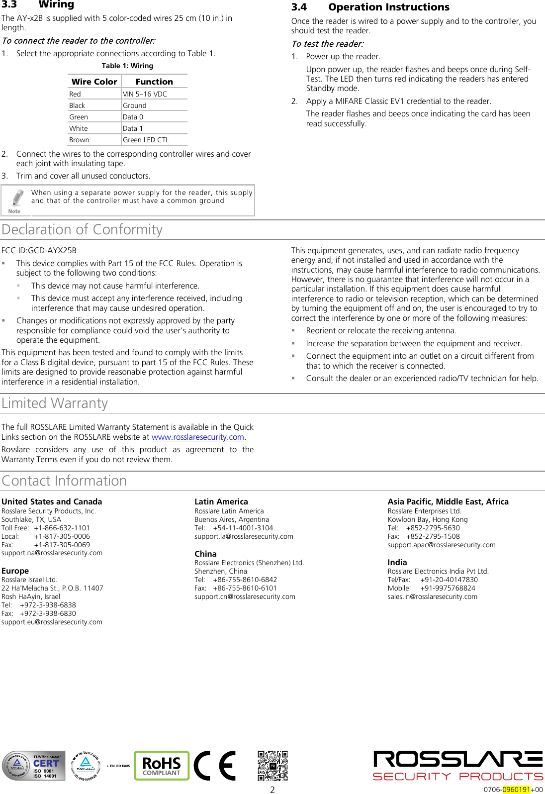  2  0706-0960191+00 3.3 Wiring The AY-x2B is supplied with 5 color-coded wires 25 cm (10 in.) in length. To connect the reader to the controller: 1. Select the appropriate connections according to Table 1. Table 1: Wiring Wire Color Function Red VIN 5–16 VDC Black Ground Green  Data 0 White  Data 1 Brown Green LED CTL 2. Connect the wires to the corresponding controller wires and cover each joint with insulating tape. 3. Trim and cover all unused conductors.  When using a separate power supply for the reader, this supply and that of the controller must have a common ground 3.4 Operation Instructions Once the reader is wired to a power supply and to the controller, you should test the reader. To test the reader: 1. Power up the reader. Upon power up, the reader flashes and beeps once during Self-Test. The LED then turns red indicating the readers has entered Standby mode. 2. Apply a MIFARE Classic EV1 credential to the reader. The reader flashes and beeps once indicating the card has been read successfully.  Declaration of ConformityFCC ID:GCD-AYX25B   This device complies with Part 15 of the FCC Rules. Operation is subject to the following two conditions:  This device may not cause harmful interference.  This device must accept any interference received, including interference that may cause undesired operation.  Changes or modifications not expressly approved by the party responsible for compliance could void the user&apos;s authority to operate the equipment. This equipment has been tested and found to comply with the limits for a Class B digital device, pursuant to part 15 of the FCC Rules. These limits are designed to provide reasonable protection against harmful interference in a residential installation. This equipment generates, uses, and can radiate radio frequency energy and, if not installed and used in accordance with the instructions, may cause harmful interference to radio communications. However, there is no guarantee that interference will not occur in a particular installation. If this equipment does cause harmful interference to radio or television reception, which can be determined by turning the equipment off and on, the user is encouraged to try to correct the interference by one or more of the following measures:  Reorient or relocate the receiving antenna.  Increase the separation between the equipment and receiver.  Connect the equipment into an outlet on a circuit different from that to which the receiver is connected.  Consult the dealer or an experienced radio/TV technician for help. Limited Warranty The full ROSSLARE Limited Warranty Statement is available in the Quick Links section on the ROSSLARE website at www.rosslaresecurity.com. Rosslare considers any use of this product as agreement to the Warranty Terms even if you do not review them. Contact InformationUnited States and Canada Rosslare Security Products, Inc. Southlake, TX, USA Toll Free: +1-866-632-1101 Local: +1-817-305-0006 Fax: +1-817-305-0069 support.na@rosslaresecurity.com  Europe Rosslare Israel Ltd. 22 Ha&apos;Melacha St., P.O.B. 11407 Rosh HaAyin, Israel Tel:  +972-3-938-6838 Fax: +972-3-938-6830 support.eu@rosslaresecurity.com  Latin America Rosslare Latin America Buenos Aires, Argentina Tel:  +54-11-4001-3104 support.la@rosslaresecurity.com  China Rosslare Electronics (Shenzhen) Ltd. Shenzhen, China Tel:  +86-755-8610-6842 Fax: +86-755-8610-6101 support.cn@rosslaresecurity.com  Asia Pacific, Middle East, Africa Rosslare Enterprises Ltd. Kowloon Bay, Hong Kong Tel:  +852-2795-5630 Fax: +852-2795-1508 support.apac@rosslaresecurity.com  India Rosslare Electronics India Pvt Ltd. Tel/Fax:  +91-20-40147830 Mobile: +91-9975768824 sales.in@rosslaresecurity.com   CERTISO  9001ISO  14001