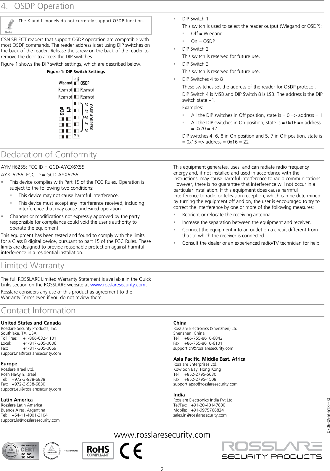 2 4. OSDP Operation  The K and L models do not currently support OSDP function. CSN SELECT readers that support OSDP operation are compatible with most OSDP commands. The reader address is set using DIP switches on the back of the reader. Release the screw on the back of the reader to remove the door to access the DIP switches. Figure 1 shows the DIP switch settings, which are described below. Figure 1: DIP Switch Settings   DIP Switch 1 This switch is used to select the reader output (Wiegand or OSDP):  Off = Wiegand  On = OSDP  DIP Switch 2 This switch is reserved for future use.  DIP Switch 3 This switch is reserved for future use.  DIP Switches 4 to 8 These switches set the address of the reader for OSDP protocol. DIP Switch 4 is MSB and DIP Switch 8 is LSB. The address is the DIP switch state +1. Examples:  All the DIP switches in Off position, state is = 0 =&gt; address = 1  All the DIP switches in On position, state is = 0x1F =&gt; address = 0x20 = 32 DIP switches 4, 6, 8 in On position and 5, 7 in Off position, state is = 0x15 =&gt; address = 0x16 = 22Declaration of ConformityAYMH6255: FCC ID = GCD-AYCX6X55 AYKL6255: FCC ID = GCD-AYX6255  This device complies with Part 15 of the FCC Rules. Operation is subject to the following two conditions:  This device may not cause harmful interference.  This device must accept any interference received, including interference that may cause undesired operation.  Changes or modifications not expressly approved by the party responsible for compliance could void the user&apos;s authority to operate the equipment. This equipment has been tested and found to comply with the limits for a Class B digital device, pursuant to part 15 of the FCC Rules. These limits are designed to provide reasonable protection against harmful interference in a residential installation. This equipment generates, uses, and can radiate radio frequency energy and, if not installed and used in accordance with the instructions, may cause harmful interference to radio communications. However, there is no guarantee that interference will not occur in a particular installation. If this equipment does cause harmful interference to radio or television reception, which can be determined by turning the equipment off and on, the user is encouraged to try to correct the interference by one or more of the following measures:  Reorient or relocate the receiving antenna.  Increase the separation between the equipment and receiver.  Connect the equipment into an outlet on a circuit different from that to which the receiver is connected.  Consult the dealer or an experienced radio/TV technician for help. Limited Warranty The full ROSSLARE Limited Warranty Statement is available in the Quick Links section on the ROSSLARE website at www.rosslaresecurity.com. Rosslare considers any use of this product as agreement to the Warranty Terms even if you do not review them.Contact InformationUnited States and Canada Rosslare Security Products, Inc. Southlake, TX, USA Toll Free: +1-866-632-1101 Local: +1-817-305-0006 Fax: +1-817-305-0069 support.na@rosslaresecurity.com  Europe Rosslare Israel Ltd. Rosh HaAyin, Israel Tel:  +972-3-938-6838 Fax: +972-3-938-6830 support.eu@rosslaresecurity.com  Latin America Rosslare Latin America Buenos Aires, Argentina Tel:  +54-11-4001-3104 support.la@rosslaresecurity.com  China Rosslare Electronics (Shenzhen) Ltd. Shenzhen, China Tel:  +86-755-8610-6842 Fax: +86-755-8610-6101 support.cn@rosslaresecurity.com  Asia Pacific, Middle East, Africa Rosslare Enterprises Ltd. Kowloon Bay, Hong Kong Tel:  +852-2795-5630 Fax: +852-2795-1508 support.apac@rosslaresecurity.com  India Rosslare Electronics India Pvt Ltd. Tel/Fax:  +91-20-40147830 Mobile:  +91-9975768824 sales.in@rosslaresecurity.com  www.rosslaresecurity.com             0706-0960618+00 