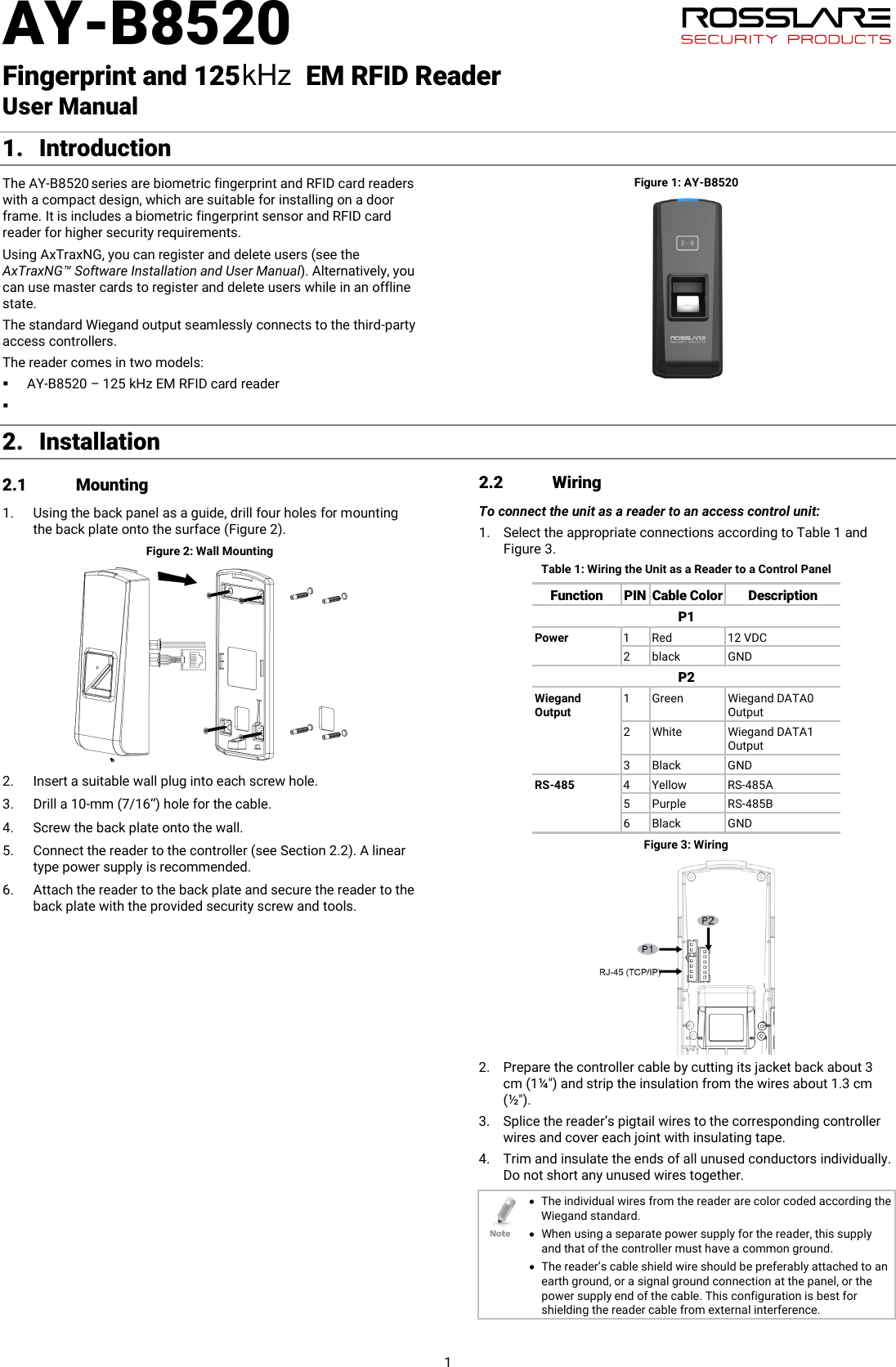 AY-B8520   Fingerprint and 125          EM RFID Reader   User Manual 1 1. Introduction The AY-B8520 series are biometric fingerprint and RFID card readers with a compact design, which are suitable for installing on a door frame. It is includes a biometric fingerprint sensor and RFID card reader for higher security requirements. Using AxTraxNG, you can register and delete users (see the AxTraxNG™ Software Installation and User Manual). Alternatively, you can use master cards to register and delete users while in an offline state. The standard Wiegand output seamlessly connects to the third-party access controllers. The reader comes in two models:  AY-B8520 – 125 kHz EM RFID card reader  Figure 1: AY-B8520 2. Installation 2.1 Mounting 1. Using the back panel as a guide, drill four holes for mounting the back plate onto the surface (Figure 2). Figure 2: Wall Mounting  2. Insert a suitable wall plug into each screw hole. 3. Drill a 10-mm (7/16”) hole for the cable. 4. Screw the back plate onto the wall. 5. Connect the reader to the controller (see Section  2.2). A linear type power supply is recommended. 6. Attach the reader to the back plate and secure the reader to the back plate with the provided security screw and tools. 2.2 Wiring To connect the unit as a reader to an access control unit: 1. Select the appropriate connections according to Table 1 and Figure 3. Table 1: Wiring the Unit as a Reader to a Control Panel Function PIN Cable Color Description P1 Power 1  Red 12 VDC 2  black GND P2 Wiegand Output 1  Green Wiegand DATA0 Output 2  White Wiegand DATA1 Output 3  Black GND RS-485 4  Yellow RS-485A 5  Purple RS-485B 6  Black GND  Figure 3: Wiring  2. Prepare the controller cable by cutting its jacket back about 3 cm (1¼&quot;) and strip the insulation from the wires about 1.3 cm (½&quot;). 3. Splice the reader’s pigtail wires to the corresponding controller wires and cover each joint with insulating tape. 4. Trim and insulate the ends of all unused conductors individually. Do not short any unused wires together.  • The individual wires from the reader are color coded according the Wiegand standard. • When using a separate power supply for the reader, this supply and that of the controller must have a common ground. • The reader’s cable shield wire should be preferably attached to an earth ground, or a signal ground connection at the panel, or the power supply end of the cable. This configuration is best for shielding the reader cable from external interference.  kHz