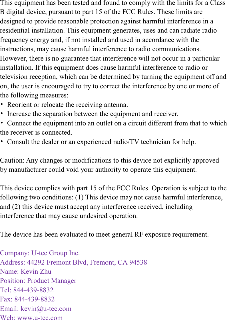    This equipment has been tested and found to comply with the limits for a Class B digital device, pursuant to part 15 of the FCC Rules. These limits are designed to provide reasonable protection against harmful interference in a residential installation. This equipment generates, uses and can radiate radio frequency energy and, if not installed and used in accordance with the instructions, may cause harmful interference to radio communications. However, there is no guarantee that interference will not occur in a particular installation. If this equipment does cause harmful interference to radio or television reception, which can be determined by turning the equipment off and on, the user is encouraged to try to correct the interference by one or more of the following measures: Ь  Reorient or relocate the receiving antenna. Ь  Increase the separation between the equipment and receiver. Ь  Connect the equipment into an outlet on a circuit different from that to which the receiver is connected. Ь  Consult the dealer or an experienced radio/TV technician for help.  Caution: Any changes or modifications to this device not explicitly approved by manufacturer could void your authority to operate this equipment.  This device complies with part 15 of the FCC Rules. Operation is subject to the following two conditions: (1) This device may not cause harmful interference, and (2) this device must accept any interference received, including interference that may cause undesired operation.  The device has been evaluated to meet general RF exposure requirement.  Company: U-tec Group Inc.  Address: 44292 Fremont Blvd, Fremont, CA 94538Name: Kevin ZhuPosition: Product Manager Tel: 844-439-8832Fax: 844-439-8832 Email: kevin@u-tec.com  Web: www.u-tec.com    