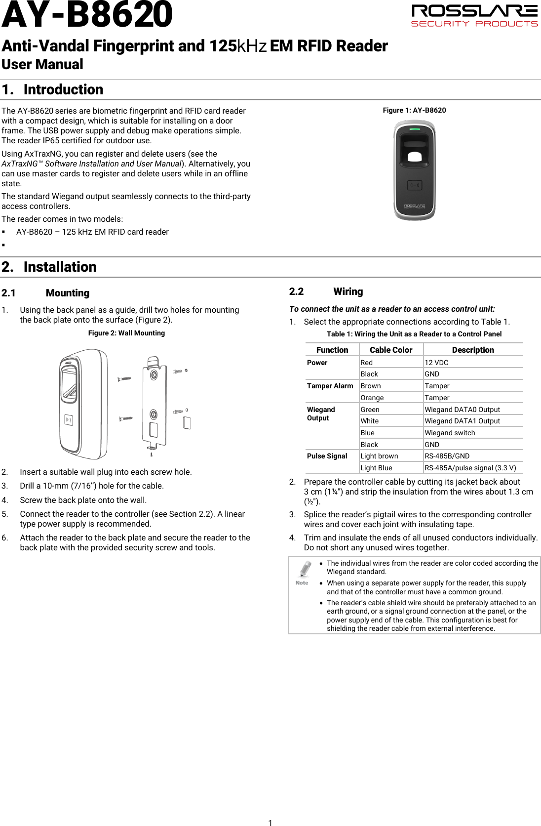 AY-B8620   Anti-Vandal Fingerprint and 125        EM RFID Reader  User Manual 1 1. Introduction The AY-B8620 series are biometric fingerprint and RFID card reader with a compact design, which is suitable for installing on a door frame. The USB power supply and debug make operations simple. The reader IP65 certified for outdoor use. Using AxTraxNG, you can register and delete users (see the AxTraxNG™ Software Installation and User Manual). Alternatively, you can use master cards to register and delete users while in an offline state. The standard Wiegand output seamlessly connects to the third-party access controllers. The reader comes in two models:  AY-B8620 – 125 kHz EM RFID card reader  Figure 1: AY-B8620 2. Installation 2.1 Mounting 1. Using the back panel as a guide, drill two holes for mounting the back plate onto the surface (Figure 2). Figure 2: Wall Mounting  2. Insert a suitable wall plug into each screw hole. 3. Drill a 10-mm (7/16”) hole for the cable. 4. Screw the back plate onto the wall. 5. Connect the reader to the controller (see Section  2.2). A linear type power supply is recommended. 6. Attach the reader to the back plate and secure the reader to the back plate with the provided security screw and tools. 2.2 Wiring To connect the unit as a reader to an access control unit: 1. Select the appropriate connections according to Table 1. Table 1: Wiring the Unit as a Reader to a Control Panel Function Cable Color Description Power Red 12 VDC Black GND Tamper Alarm Brown Tamper Orange Tamper Wiegand Output Green Wiegand DATA0 Output White Wiegand DATA1 Output Blue Wiegand switch Black GND Pulse Signal Light brown RS-485B/GND Light Blue RS-485A/pulse signal (3.3 V) 2. Prepare the controller cable by cutting its jacket back about 3 cm (1¼&quot;) and strip the insulation from the wires about 1.3 cm (½&quot;). 3. Splice the reader’s pigtail wires to the corresponding controller wires and cover each joint with insulating tape. 4. Trim and insulate the ends of all unused conductors individually. Do not short any unused wires together.  • The individual wires from the reader are color coded according the Wiegand standard. • When using a separate power supply for the reader, this supply and that of the controller must have a common ground. • The reader’s cable shield wire should be preferably attached to an earth ground, or a signal ground connection at the panel, or the power supply end of the cable. This configuration is best for shielding the reader cable from external interference.  kHz