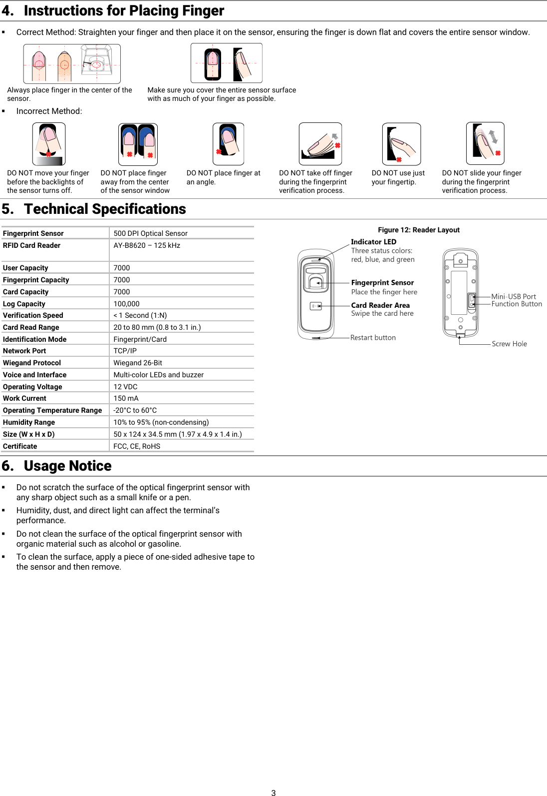  3 4. Instructions for Placing Finger  Correct Method: Straighten your finger and then place it on the sensor, ensuring the finger is down flat and covers the entire sensor window.   Always place finger in the center of the sensor. Make sure you cover the entire sensor surface with as much of your finger as possible.  Incorrect Method:         DO NOT move your finger before the backlights of the sensor turns off. DO NOT place finger away from the center of the sensor window DO NOT place finger at an angle. DO NOT take off finger during the fingerprint verification process. DO NOT use just your fingertip. DO NOT slide your finger during the fingerprint verification process. 5. Technical Specifications Fingerprint Sensor 500 DPI Optical Sensor RFID Card Reader AY-B8620 – 125 kHz  User Capacity 7000 Fingerprint Capacity 7000 Card Capacity 7000 Log Capacity 100,000 Verification Speed &lt; 1 Second (1:N) Card Read Range 20 to 80 mm (0.8 to 3.1 in.) Identification Mode Fingerprint/Card Network Port TCP/IP Wiegand Protocol Wiegand 26-Bit Voice and Interface Multi-color LEDs and buzzer Operating Voltage 12 VDC Work Current 150 mA Operating Temperature Range -20°C to 60°C Humidity Range 10% to 95% (non-condensing) Size (W x H x D) 50 x 124 x 34.5 mm (1.97 x 4.9 x 1.4 in.) Certificate FCC, CE, RoHS Figure 12: Reader Layout   6. Usage Notice Do not scratch the surface of the optical fingerprint sensor with any sharp object such as a small knife or a pen.  Humidity, dust, and direct light can affect the terminal’s performance.  Do not clean the surface of the optical fingerprint sensor with organic material such as alcohol or gasoline.  To clean the surface, apply a piece of one-sided adhesive tape to the sensor and then remove.  