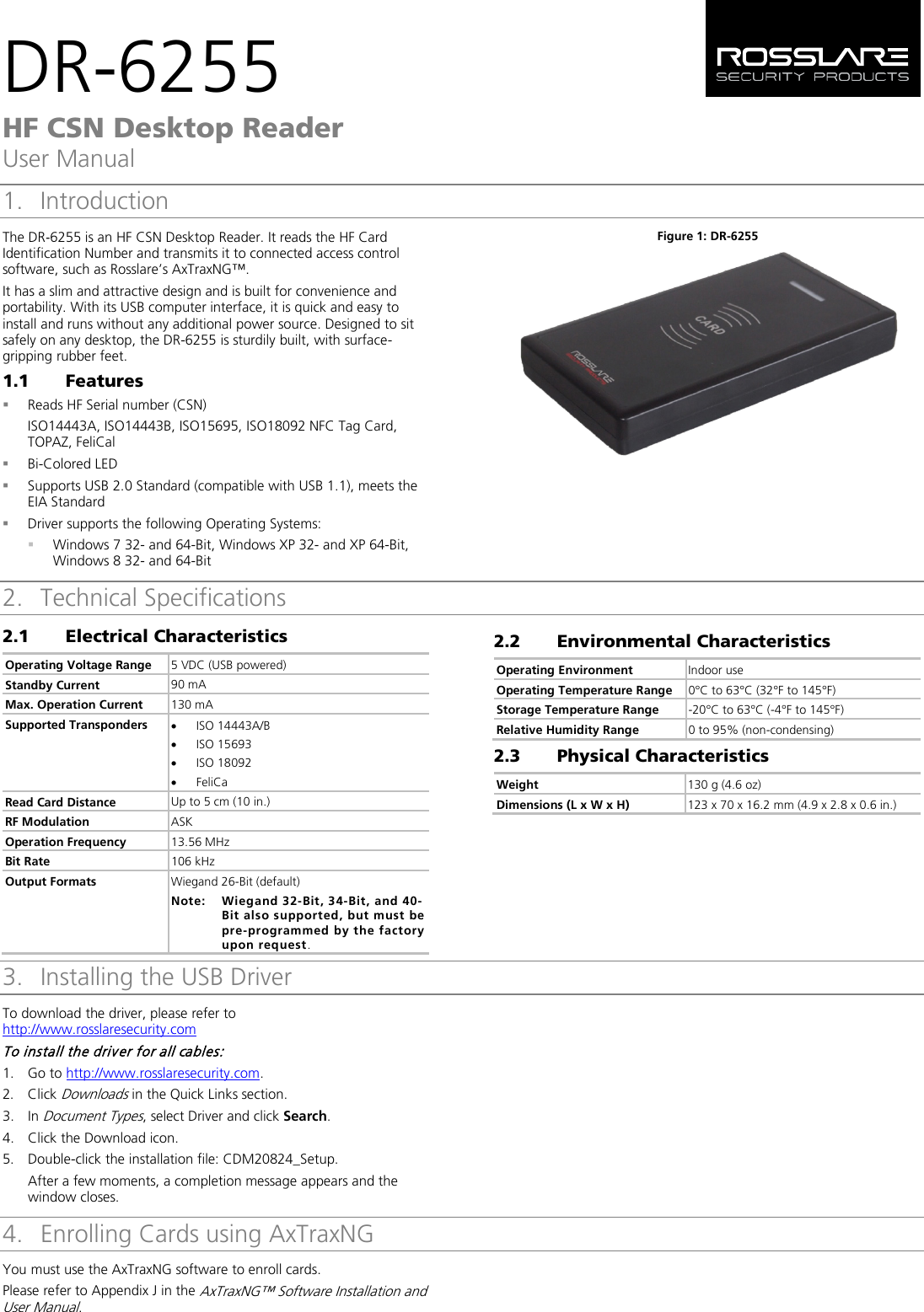 DR-6255 HF CSN Desktop Reader User Manual 1. IntroductionThe DR‐6255 is an HF CSN Desktop Reader. It reads the HF Card Identification Number and transmits it to connected access control software, such as Rosslare’s AxTraxNG™. It has a slim and attractive design and is built for convenience and portability. With its USB computer interface, it is quick and easy to install and runs without any additional power source. Designed to sit safely on any desktop, the DR-6255 is sturdily built, with surface-gripping rubber feet. 1.1 Features Reads HF Serial number (CSN)ISO14443A, ISO14443B, ISO15695, ISO18092 NFC Tag Card,TOPAZ, FeliCalBi-Colored LEDSupports USB 2.0 Standard (compatible with USB 1.1), meets theEIA StandardDriver supports the following Operating Systems:Windows 7 32- and 64-Bit, Windows XP 32- and XP 64-Bit,Windows 8 32- and 64-BitFigure 1: DR-6255 2. Technical Specifications2.1 Electrical Characteristics Operating Voltage Range 5 VDC (USB powered) Standby Current 90 mA Max. Operation Current 130 mA Supported Transponders •ISO 14443A/B •ISO 15693•ISO 18092•FeliCaRead Card Distance Up to 5 cm (10 in.) RF Modulation ASK Operation Frequency 13.56 MHz Bit Rate  106 kHz Output Formats  Wiegand 26-Bit (default) Note: Wiegand 32-Bit, 34-Bit, and 40-Bit also supported, but must be pre-programmed by the factory upon request. 2.2 6BEnvironmental Characteristics Operating Environment Indoor use Operating Temperature Range 0°C to 63°C (32°F to 145°F) Storage Temperature Range -20°C to 63°C (-4°F to 145°F) Relative Humidity Range 0 to 95% (non-condensing) 2.3 7BPhysical Characteristics Weight 130 g (4.6 oz) Dimensions (L x W x H) 123 x 70 x 16.2 mm (4.9 x 2.8 x 0.6 in.) 3. 2BInstalling the USB Driver To download the driver, please refer to http://www.rosslaresecurity.com To install the driver for all cables: 1. Go to http://www.rosslaresecurity.com.2. Click Downloads in the Quick Links section.3. In Document Types, select Driver and click Search.4. Click the Download icon.5. Double-click the installation file: CDM20824_Setup.After a few moments, a completion message appears and thewindow closes.4. 3BEnrolling Cards using AxTraxNGYou must use the AxTraxNG software to enroll cards. Please refer to Appendix J in the AxTraxNG™ Software Installation and User Manual. 