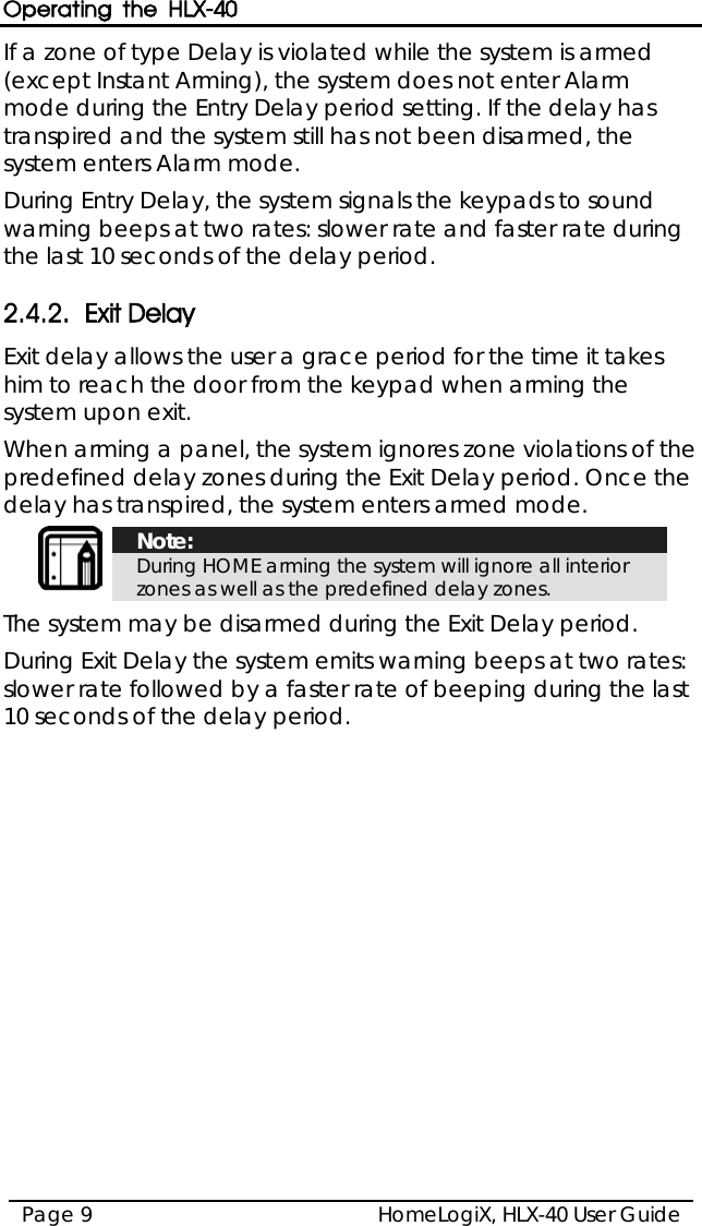 Operating the HLX-40 HomeLogiX, HLX-40 User Guide Page 9  If a zone of type Delay is violated while the system is armed (except Instant Arming), the system does not enter Alarm mode during the Entry Delay period setting. If the delay has transpired and the system still has not been disarmed, the system enters Alarm mode. During Entry Delay, the system signals the keypads to sound warning beeps at two rates: slower rate and faster rate during the last 10 seconds of the delay period. 2.4.2. Exit Delay Exit delay allows the user a grace period for the time it takes him to reach the door from the keypad when arming the system upon exit.  When arming a panel, the system ignores zone violations of the predefined delay zones during the Exit Delay period. Once the delay has transpired, the system enters armed mode.   Note: During HOME arming the system will ignore all interior zones as well as the predefined delay zones.  The system may be disarmed during the Exit Delay period. During Exit Delay the system emits warning beeps at two rates: slower rate followed by a faster rate of beeping during the last 10 seconds of the delay period.  