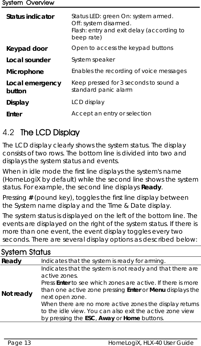System Overview HomeLogiX, HLX-40 User Guide Page 13  Status indicator Status LED: green On: system armed.   Off: system disarmed.  Flash: entry and exit delay (according to beep rate) Keypad door Open to access the keypad buttons Local sounder System speaker  Microphone Enables the recording of voice messages Local emergency button Keep pressed for 3 seconds to sound a standard panic alarm Display LCD display Enter Accept an entry or selection 4.2 The LCD Display The LCD display clearly shows the system status. The display consists of two rows. The bottom line is divided into two and displays the system status and events. When in idle mode the first line displays the system&apos;s name (HomeLogiX by default) while the second line shows the system status. For example, the second line displays Ready. Pressing # (pound key), toggles the first line display between the System name display and the Time &amp; Date display. The system status is displayed on the left of the bottom line. The events are displayed on the right of the system status. If there is more than one event, the event display toggles every two seconds. There are several display options as described below: System Status Ready Indicates that the system is ready for arming. Not ready Indicates that the system is not ready and that there are active zones.  Press Enter to see which zones are active. If there is more than one active zone pressing Enter or Menu displays the next open zone.  When there are no more active zones the display returns to the idle view. You can also exit the active zone view by pressing the ESC, Away or Home buttons. 