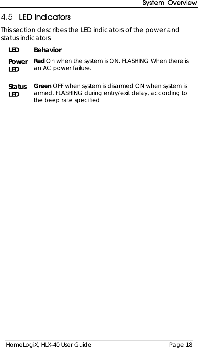 System Overview HomeLogiX, HLX-40 User Guide Page 18  4.5 LED Indicators This section describes the LED indicators of the power and status indicators LED Behavior Power LED Red On when the system is ON. FLASHING When there is an AC power failure.  Status LED Green OFF when system is disarmed ON when system is armed. FLASHING during entry/exit delay, according to the beep rate specified  