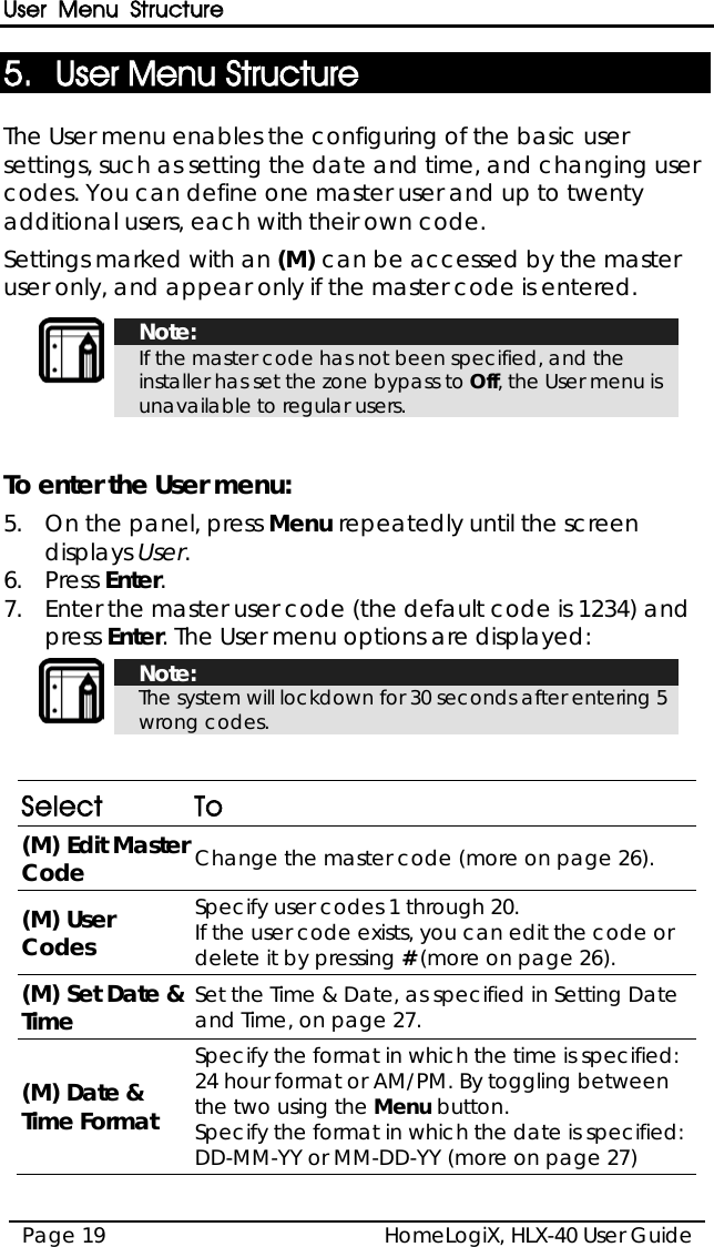 User Menu Structure HomeLogiX, HLX-40 User Guide Page 19  5. User Menu Structure The User menu enables the configuring of the basic user settings, such as setting the date and time, and changing user codes. You can define one master user and up to twenty additional users, each with their own code. Settings marked with an (M) can be accessed by the master user only, and appear only if the master code is entered.    Note: If the master code has not been specified, and the installer has set the zone bypass to Off, the User menu is unavailable to regular users.   To enter the User menu: 5.  On the panel, press Menu repeatedly until the screen displays User. 6.  Press Enter. 7.  Enter the master user code (the default code is 1234) and press Enter. The User menu options are displayed:   Note: The system will lockdown for 30 seconds after entering 5 wrong codes.   Select  To (M) Edit Master Code Change the master code (more on page 26). (M) User Codes Specify user codes 1 through 20.  If the user code exists, you can edit the code or delete it by pressing # (more on page 26). (M) Set Date &amp; Time Set the Time &amp; Date, as specified in Setting Date and Time, on page 27.  (M) Date &amp; Time Format Specify the format in which the time is specified: 24 hour format or AM/PM. By toggling between the two using the Menu button. Specify the format in which the date is specified: DD-MM-YY or MM-DD-YY (more on page 27) 