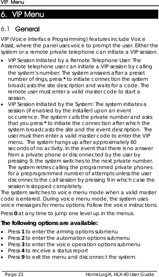 VIP Menu HomeLogiX, HLX-40 User Guide Page 21  6. VIP Menu 6.1 General VIP (Voice Interface Programming) features include Voice Assist, where the panel uses voice to prompt the user. Either the system or a remote private telephone can initiate a VIP session.  • VIP Session Initiated by a Remote Telephone User: The remote telephone user can initiate a VIP session by calling the system’s number. The system answers after a preset number of rings, press * to initiate connection the system broadcasts the site description and waits for a code. The remote user must enter a valid master code to start a session.  • VIP Session Initiated by the System: The system initiates a session (if enabled by the installer) upon an event occurrence. The system calls the private number and asks that you press * to initiate the connection after which the system broadcasts the site and the event description.  The user must then enter a valid master code to enter the VIP menu.  The system hangs up after approximately 60 seconds of no activity. In the event that there is no answer from a private phone or disconnected by the user by pressing 9, the system switches to the next private number.  The system retries calling the programmed private phones for a preprogrammed number of attempts unless the user disconnects the call session by pressing 9 in which case the session is stopped completely.  The system switches to voice menu mode when a valid master code is entered. During voice menu mode, the system uses voice messages for menu options. Follow the voice instructions. Press 0 at any time to jump one level up in the menus. The following options are available: • Press 1 to enter the arming options submenu • Press 2 to enter the automation options submenu • Press 3 to enter the voice operation options submenu • Press 4 to receive a status report • Press 9 to exit the menu and disconnect the system.  