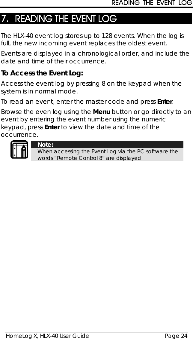 READING THE EVENT LOG HomeLogiX, HLX-40 User Guide Page 24  7. READING THE EVENT LOG The HLX-40 event log stores up to 128 events. When the log is full, the new incoming event replaces the oldest event.   Events are displayed in a chronological order, and include the date and time of their occurrence. To Access the Event Log: Access the event log by pressing 8 on the keypad when the system is in normal mode. To read an event, enter the master code and press Enter. Browse the even log using the Menu button or go directly to an event by entering the event number using the numeric keypad, press Enter to view the date and time of the occurrence.  Note: When accessing the Event Log via the PC software the words “Remote Control 8” are displayed.  