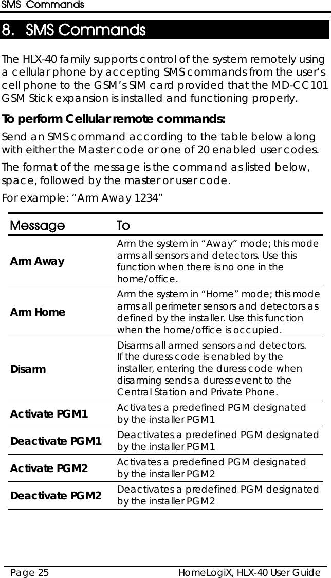 SMS Commands HomeLogiX, HLX-40 User Guide Page 25  8. SMS Commands The HLX-40 family supports control of the system remotely using a cellular phone by accepting SMS commands from the user’s cell phone to the GSM’s SIM card provided that the MD-CC101 GSM Stick expansion is installed and functioning properly. To perform Cellular remote commands: Send an SMS command according to the table below along with either the Master code or one of 20 enabled user codes. The format of the message is the command as listed below, space, followed by the master or user code. For example: “Arm Away 1234”  Message  To Arm Away Arm the system in “Away” mode; this mode arms all sensors and detectors. Use this function when there is no one in the home/office.  Arm Home Arm the system in “Home” mode; this mode arms all perimeter sensors and detectors as defined by the installer. Use this function when the home/office is occupied. Disarm Disarms all armed sensors and detectors.  If the duress code is enabled by the installer, entering the duress code when disarming sends a duress event to the Central Station and Private Phone. Activate PGM1 Activates a predefined PGM designated by the installer PGM1 Deactivate PGM1 Deactivates a predefined PGM designated by the installer PGM1 Activate PGM2 Activates a predefined PGM designated by the installer PGM2 Deactivate PGM2 Deactivates a predefined PGM designated by the installer PGM2  