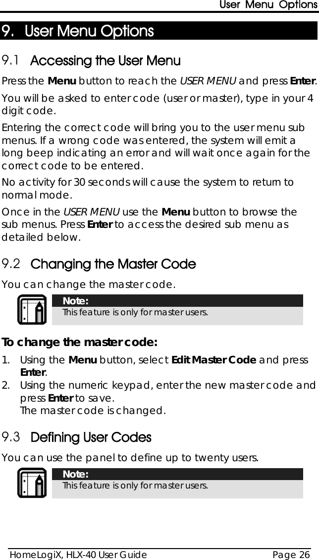 User Menu Options HomeLogiX, HLX-40 User Guide Page 26  9. User Menu Options 9.1 Accessing the User Menu Press the Menu button to reach the USER MENU and press Enter. You will be asked to enter code (user or master), type in your 4 digit code.  Entering the correct code will bring you to the user menu sub menus. If a wrong code was entered, the system will emit a long beep indicating an error and will wait once again for the correct code to be entered. No activity for 30 seconds will cause the system to return to normal mode. Once in the USER MENU use the Menu button to browse the sub menus. Press Enter to access the desired sub menu as detailed below. 9.2 Changing the Master Code You can change the master code.   Note: This feature is only for master users.  To change the master code: 1.  Using the Menu button, select Edit Master Code and press Enter. 2.  Using the numeric keypad, enter the new master code and press Enter to save. The master code is changed. 9.3 Defining User Codes You can use the panel to define up to twenty users.  Note: This feature is only for master users. 