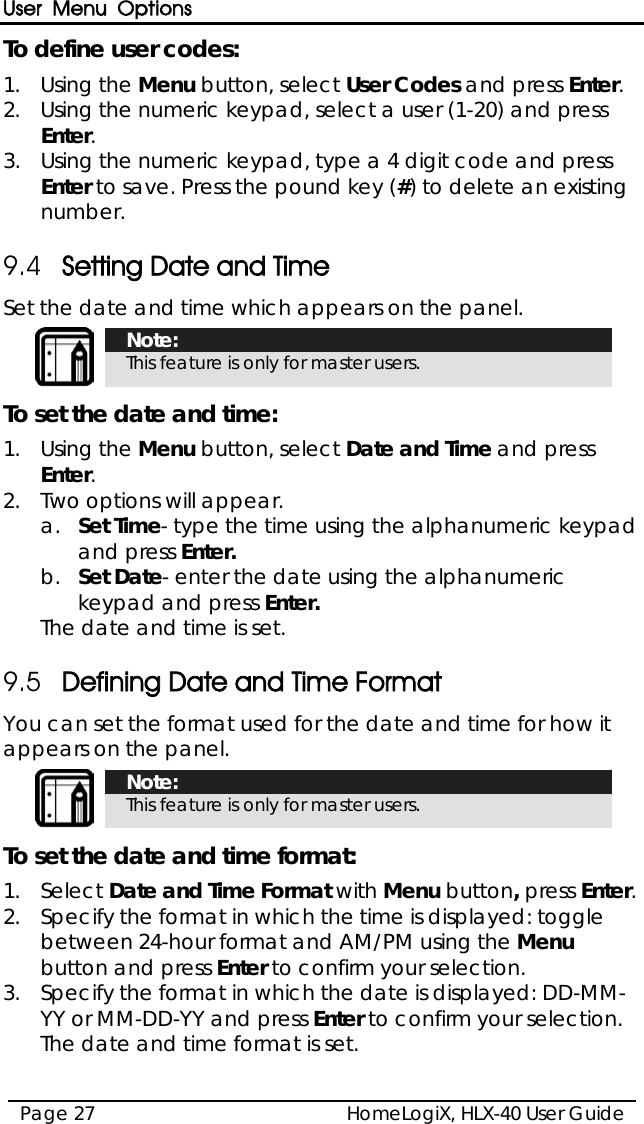 User Menu Options HomeLogiX, HLX-40 User Guide Page 27  To define user codes: 1.  Using the Menu button, select User Codes and press Enter. 2.  Using the numeric keypad, select a user (1-20) and press Enter. 3.  Using the numeric keypad, type a 4 digit code and press Enter to save. Press the pound key (#) to delete an existing number. 9.4 Setting Date and Time  Set the date and time which appears on the panel.  Note: This feature is only for master users. To set the date and time: 1.  Using the Menu button, select Date and Time and press Enter. 2.  Two options will appear. a.  Set Time- type the time using the alphanumeric keypad and press Enter. b.  Set Date- enter the date using the alphanumeric keypad and press Enter. The date and time is set. 9.5 Defining Date and Time Format You can set the format used for the date and time for how it appears on the panel.  Note: This feature is only for master users. To set the date and time format: 1.  Select Date and Time Format with Menu button, press Enter. 2.  Specify the format in which the time is displayed: toggle between 24-hour format and AM/PM using the Menu button and press Enter to confirm your selection. 3.  Specify the format in which the date is displayed: DD-MM-YY or MM-DD-YY and press Enter to confirm your selection. The date and time format is set. 