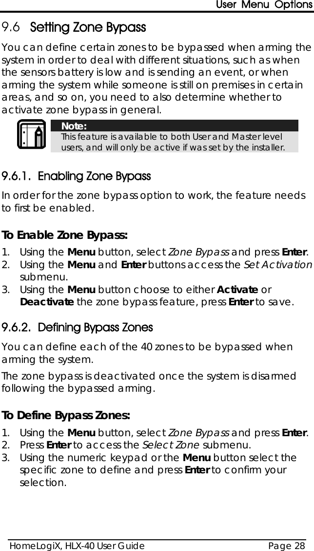 User Menu Options HomeLogiX, HLX-40 User Guide Page 28  9.6 Setting Zone Bypass You can define certain zones to be bypassed when arming the system in order to deal with different situations, such as when the sensors battery is low and is sending an event, or when arming the system while someone is still on premises in certain areas, and so on, you need to also determine whether to activate zone bypass in general.   Note: This feature is available to both User and Master level users, and will only be active if was set by the installer.  9.6.1. Enabling Zone Bypass In order for the zone bypass option to work, the feature needs to first be enabled.  To Enable Zone Bypass: 1.  Using the Menu button, select Zone Bypass and press Enter. 2.  Using the Menu and Enter buttons access the Set Activation submenu. 3.  Using the Menu button choose to either Activate or Deactivate the zone bypass feature, press Enter to save. 9.6.2. Defining Bypass Zones  You can define each of the 40 zones to be bypassed when arming the system.  The zone bypass is deactivated once the system is disarmed following the bypassed arming.  To Define Bypass Zones: 1.  Using the Menu button, select Zone Bypass and press Enter. 2.  Press Enter to access the Select Zone submenu. 3.  Using the numeric keypad or the Menu button select the specific zone to define and press Enter to confirm your selection. 