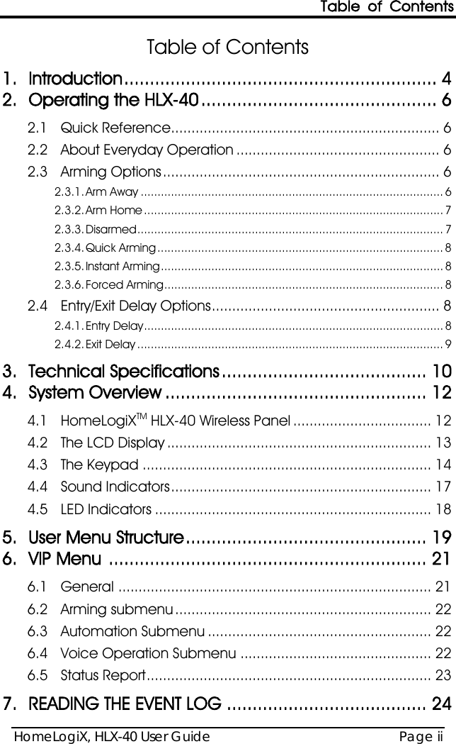 Table of Contents HomeLogiX, HLX-40 User Guide Page ii  Table of Contents 1. Introduction ............................................................. 4 2. Operating the HLX-40 .............................................. 6 2.1 Quick Reference.................................................................. 6 2.2 About Everyday Operation .................................................. 6 2.3 Arming Options .................................................................... 6 2.3.1. Arm Away .......................................................................................... 6 2.3.2. Arm Home ......................................................................................... 7 2.3.3. Disarmed ........................................................................................... 7 2.3.4. Quick Arming ..................................................................................... 8 2.3.5. Instant Arming .................................................................................... 8 2.3.6. Forced Arming ................................................................................... 8 2.4 Entry/Exit Delay Options ........................................................ 8 2.4.1. Entry Delay ......................................................................................... 8 2.4.2. Exit Delay ........................................................................................... 9 3. Technical Specifications ........................................ 10 4. System Overview ................................................... 12 4.1 HomeLogiXTM HLX-40 Wireless Panel .................................. 12 4.2 The LCD Display ................................................................. 13 4.3 The Keypad ....................................................................... 14 4.4 Sound Indicators ................................................................ 17 4.5 LED Indicators .................................................................... 18 5. User Menu Structure ............................................... 19 6. VIP Menu  .............................................................. 21 6.1 General ............................................................................. 21 6.2 Arming submenu ............................................................... 22 6.3 Automation Submenu ....................................................... 22 6.4 Voice Operation Submenu ............................................... 22 6.5 Status Report ...................................................................... 23 7. READING THE EVENT LOG ....................................... 24 