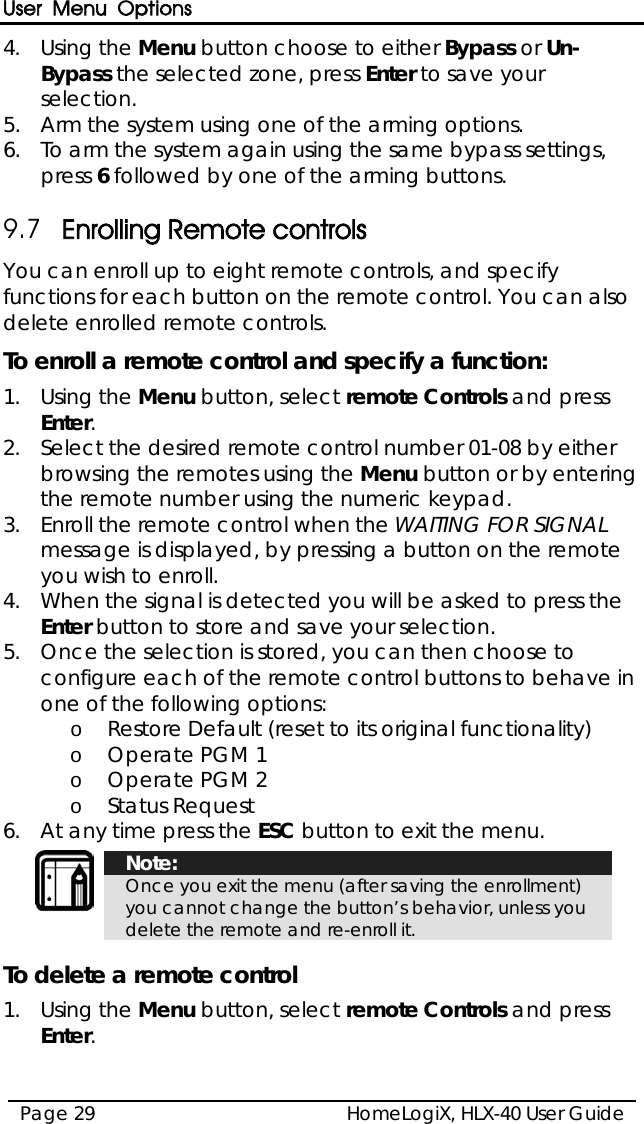 User Menu Options HomeLogiX, HLX-40 User Guide Page 29  4.  Using the Menu button choose to either Bypass or Un-Bypass the selected zone, press Enter to save your selection. 5.  Arm the system using one of the arming options. 6.  To arm the system again using the same bypass settings, press 6 followed by one of the arming buttons.  9.7 Enrolling Remote controls You can enroll up to eight remote controls, and specify functions for each button on the remote control. You can also delete enrolled remote controls. To enroll a remote control and specify a function: 1.  Using the Menu button, select remote Controls and press Enter. 2.  Select the desired remote control number 01-08 by either browsing the remotes using the Menu button or by entering the remote number using the numeric keypad. 3.  Enroll the remote control when the WAITING FOR SIGNAL message is displayed, by pressing a button on the remote you wish to enroll. 4.  When the signal is detected you will be asked to press the Enter button to store and save your selection.  5.  Once the selection is stored, you can then choose to configure each of the remote control buttons to behave in one of the following options: o Restore Default (reset to its original functionality) o Operate PGM 1 o Operate PGM 2 o Status Request 6.  At any time press the ESC button to exit the menu.   Note: Once you exit the menu (after saving the enrollment) you cannot change the button’s behavior, unless you delete the remote and re-enroll it.  To delete a remote control 1.  Using the Menu button, select remote Controls and press Enter. 