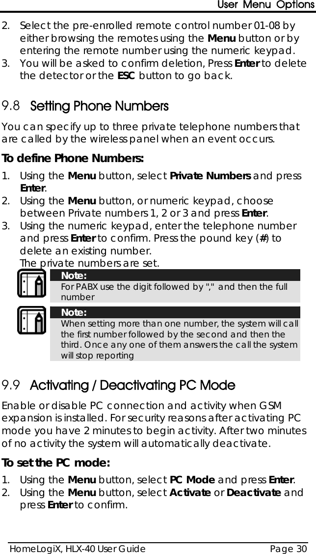 User Menu Options HomeLogiX, HLX-40 User Guide Page 30  2.  Select the pre-enrolled remote control number 01-08 by either browsing the remotes using the Menu button or by entering the remote number using the numeric keypad. 3.  You will be asked to confirm deletion, Press Enter to delete the detector or the ESC button to go back.  9.8 Setting Phone Numbers You can specify up to three private telephone numbers that are called by the wireless panel when an event occurs. To define Phone Numbers: 1.  Using the Menu button, select Private Numbers and press Enter. 2.  Using the Menu button, or numeric keypad, choose between Private numbers 1, 2 or 3 and press Enter. 3.  Using the numeric keypad, enter the telephone number and press Enter to confirm. Press the pound key (#) to delete an existing number. The private numbers are set.  Note: For PABX use the digit followed by &quot;,&quot;  and then the full number   Note: When setting more than one number, the system will call the first number followed by the second and then the third. Once any one of them answers the call the system will stop reporting  9.9 Activating / Deactivating PC Mode Enable or disable PC connection and activity when GSM expansion is installed. For security reasons after activating PC mode you have 2 minutes to begin activity. After two minutes of no activity the system will automatically deactivate. To set the PC mode: 1.  Using the Menu button, select PC Mode and press Enter. 2.  Using the Menu button, select Activate or Deactivate and press Enter to confirm. 