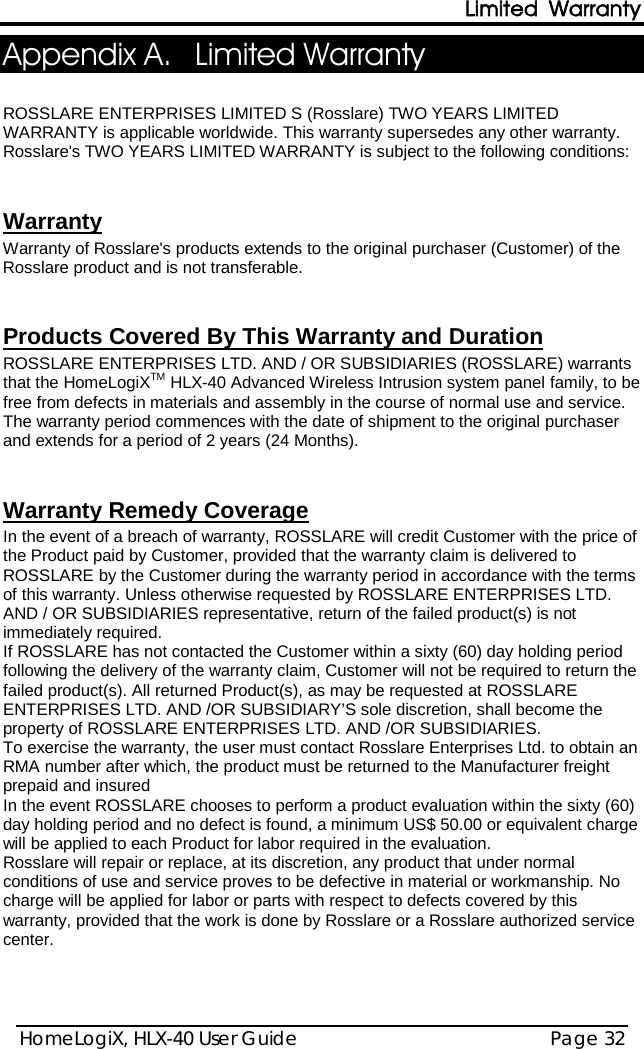 Limited Warranty HomeLogiX, HLX-40 User Guide Page 32  Appendix A. Limited Warranty  ROSSLARE ENTERPRISES LIMITED S (Rosslare) TWO YEARS LIMITED WARRANTY is applicable worldwide. This warranty supersedes any other warranty. Rosslare&apos;s TWO YEARS LIMITED WARRANTY is subject to the following conditions:    Warranty of Rosslare&apos;s products extends to the original purchaser (Customer) of the Rosslare product and is not transferable.  Warranty   ROSSLARE ENTERPRISES LTD. AND / OR SUBSIDIARIES (ROSSLARE) warrants that the HomeLogiXTM HLX-40 Advanced Wireless Intrusion system panel family, to be free from defects in materials and assembly in the course of normal use and service. The warranty period commences with the date of shipment to the original purchaser and extends for a period of 2 years (24 Months). Products Covered By This Warranty and Duration    In the event of a breach of warranty, ROSSLARE will credit Customer with the price of the Product paid by Customer, provided that the warranty claim is delivered to ROSSLARE by the Customer during the warranty period in accordance with the terms of this warranty. Unless otherwise requested by ROSSLARE ENTERPRISES LTD. AND / OR SUBSIDIARIES representative, return of the failed product(s) is not immediately required.  Warranty Remedy Coverage  If ROSSLARE has not contacted the Customer within a sixty (60) day holding period following the delivery of the warranty claim, Customer will not be required to return the failed product(s). All returned Product(s), as may be requested at ROSSLARE ENTERPRISES LTD. AND /OR SUBSIDIARY’S sole discretion, shall become the property of ROSSLARE ENTERPRISES LTD. AND /OR SUBSIDIARIES. To exercise the warranty, the user must contact Rosslare Enterprises Ltd. to obtain an RMA number after which, the product must be returned to the Manufacturer freight prepaid and insured In the event ROSSLARE chooses to perform a product evaluation within the sixty (60) day holding period and no defect is found, a minimum US$ 50.00 or equivalent charge will be applied to each Product for labor required in the evaluation. Rosslare will repair or replace, at its discretion, any product that under normal conditions of use and service proves to be defective in material or workmanship. No charge will be applied for labor or parts with respect to defects covered by this warranty, provided that the work is done by Rosslare or a Rosslare authorized service center.     