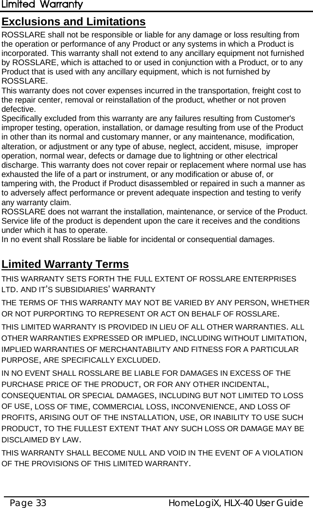 Limited Warranty HomeLogiX, HLX-40 User Guide Page 33  ROSSLARE shall not be responsible or liable for any damage or loss resulting from the operation or performance of any Product or any systems in which a Product is incorporated. This warranty shall not extend to any ancillary equipment not furnished by ROSSLARE, which is attached to or used in conjunction with a Product, or to any Product that is used with any ancillary equipment, which is not furnished by ROSSLARE. Exclusions and Limitations  This warranty does not cover expenses incurred in the transportation, freight cost to the repair center, removal or reinstallation of the product, whether or not proven defective.  Specifically excluded from this warranty are any failures resulting from Customer&apos;s improper testing, operation, installation, or damage resulting from use of the Product in other than its normal and customary manner, or any maintenance, modification, alteration, or adjustment or any type of abuse, neglect, accident, misuse,  improper operation, normal wear, defects or damage due to lightning or other electrical discharge. This warranty does not cover repair or replacement where normal use has exhausted the life of a part or instrument, or any modification or abuse of, or tampering with, the Product if Product disassembled or repaired in such a manner as to adversely affect performance or prevent adequate inspection and testing to verify any warranty claim. ROSSLARE does not warrant the installation, maintenance, or service of the Product.  Service life of the product is dependent upon the care it receives and the conditions under which it has to operate.  In no event shall Rosslare be liable for incidental or consequential damages.   THIS WARRANTY SETS FORTH THE FULL EXTENT OF ROSSLARE ENTERPRISES LTD. AND IT’S SUBSIDIARIES’ WARRANTY Limited Warranty Terms  THE TERMS OF THIS WARRANTY MAY NOT BE VARIED BY ANY PERSON, WHETHER OR NOT PURPORTING TO REPRESENT OR ACT ON BEHALF OF ROSSLARE.  THIS LIMITED WARRANTY IS PROVIDED IN LIEU OF ALL OTHER WARRANTIES. ALL OTHER WARRANTIES EXPRESSED OR IMPLIED, INCLUDING WITHOUT LIMITATION, IMPLIED WARRANTIES OF MERCHANTABILITY AND FITNESS FOR A PARTICULAR PURPOSE, ARE SPECIFICALLY EXCLUDED. IN NO EVENT SHALL ROSSLARE BE LIABLE FOR DAMAGES IN EXCESS OF THE PURCHASE PRICE OF THE PRODUCT, OR FOR ANY OTHER INCIDENTAL, CONSEQUENTIAL OR SPECIAL DAMAGES, INCLUDING BUT NOT LIMITED TO LOSS OF USE, LOSS OF TIME, COMMERCIAL LOSS, INCONVENIENCE, AND LOSS OF PROFITS, ARISING OUT OF THE INSTALLATION, USE, OR INABILITY TO USE SUCH PRODUCT, TO THE FULLEST EXTENT THAT ANY SUCH LOSS OR DAMAGE MAY BE DISCLAIMED BY LAW. THIS WARRANTY SHALL BECOME NULL AND VOID IN THE EVENT OF A VIOLATION OF THE PROVISIONS OF THIS LIMITED WARRANTY.   