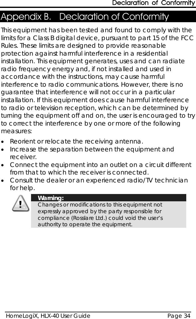 Declaration of Conformity HomeLogiX, HLX-40 User Guide Page 34  Appendix B. Declaration of Conformity  This equipment has been tested and found to comply with the limits for a Class B digital device, pursuant to part 15 of the FCC Rules. These limits are designed to provide reasonable protection against harmful interference in a residential installation. This equipment generates, uses and can radiate radio frequency energy and, if not installed and used in accordance with the instructions, may cause harmful interference to radio communications. However, there is no guarantee that interference will not occur in a particular installation. If this equipment does cause harmful interference to radio or television reception, which can be determined by turning the equipment off and on, the user is encouraged to try to correct the interference by one or more of the following measures:  • Reorient or relocate the receiving antenna. • Increase the separation between the equipment and receiver. • Connect the equipment into an outlet on a circuit different from that to which the receiver is connected. • Consult the dealer or an experienced radio/TV technician for help.   Warning: Changes or modifications to this equipment not expressly approved by the party responsible for compliance (Rosslare Ltd.) could void the user’s authority to operate the equipment.  