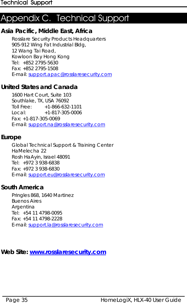Technical Support HomeLogiX, HLX-40 User Guide Page 35  Appendix C. Technical Support Asia Pacific, Middle East, Africa Rosslare Security Products Headquarters 905-912 Wing Fat Industrial Bldg,  12 Wang Tai Road,  Kowloon Bay Hong Kong  Tel: +852 2795-5630  Fax: +852 2795-1508  E-mail: support.apac@rosslaresecurity.com  United States and Canada  1600 Hart Court, Suite 103 Southlake, TX, USA 76092 Toll Free: +1-866-632-1101 Local: +1-817-305-0006 Fax: +1-817-305-0069 E-mail: support.na@rosslaresecurity.com  Europe Global Technical Support &amp; Training Center  HaMelecha 22 Rosh HaAyin, Israel 48091  Tel: +972 3 938-6838  Fax: +972 3 938-6830  E-mail: support.eu@rosslaresecurity.com  South America Pringles 868, 1640 Martinez Buenos Aires Argentina Tel: +54 11 4798-0095 Fax: +54 11 4798-2228 E-mail: support.la@rosslaresecurity.com    Web Site: www.rosslaresecurity.com  