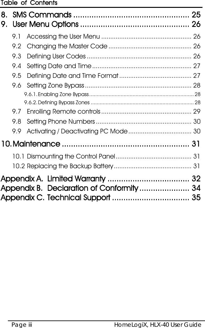 Table of Contents HomeLogiX, HLX-40 User Guide Page iii  8. SMS Commands ................................................... 25 9. User Menu Options ................................................ 26 9.1 Accessing the User Menu .................................................. 26 9.2 Changing the Master Code .............................................. 26 9.3 Defining User Codes .......................................................... 26 9.4 Setting Date and Time ....................................................... 27 9.5 Defining Date and Time Format ........................................ 27 9.6 Setting Zone Bypass ........................................................... 28 9.6.1. Enabling Zone Bypass ...................................................................... 28 9.6.2. Defining Bypass Zones ..................................................................... 28 9.7 Enrolling Remote controls .................................................. 29 9.8 Setting Phone Numbers ..................................................... 30 9.9 Activating / Deactivating PC Mode ................................... 30 10. Maintenance ........................................................ 31 10.1 Dismounting the Control Panel .......................................... 31 10.2 Replacing the Backup Battery ........................................... 31 Appendix A. Limited Warranty .................................... 32 Appendix B. Declaration of Conformity ...................... 34 Appendix C. Technical Support .................................. 35  