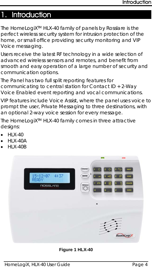 Introduction HomeLogiX, HLX-40 User Guide Page 4  1. Introduction The HomeLogiXTM HLX-40 family of panels by Rosslare is the perfect wireless security system for intrusion protection of the home, or small office providing security monitoring and VIP Voice messaging. Users receive the latest RF technology in a wide selection of advanced wireless sensors and remotes, and benefit from smooth and easy operation of a large number of security and communication options. The Panel has two full split reporting features for communicating to central station for Contact ID + 2-Way Voice Enabled event reporting and vocal communications.  VIP features include Voice Assist, where the panel uses voice to prompt the user, Private Messaging to three destinations, with an optional 2-way voice session for every message. The HomeLogiXTM HLX-40 family comes in three attractive designs: • HLX-40 • HLX-40A • HLX-40B  Figure 1 HLX-40  