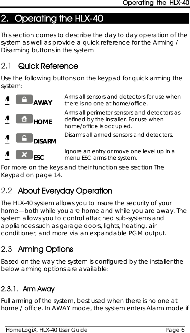 Operating the HLX-40 HomeLogiX, HLX-40 User Guide Page 6  2. Operating the HLX-40  This section comes to describe the day to day operation of the system as well as provide a quick reference for the Arming / Disarming buttons in the system 2.1 Quick Reference Use the following buttons on the keypad for quick arming the system:   AWAY Arms all sensors and detectors for use when there is no one at home/office.    HOME Arms all perimeter sensors and detectors as defined by the installer. For use when home/office is occupied.    DISARM Disarms all armed sensors and detectors.    ESC Ignore an entry or move one level up in a menu ESC arms the system.  For more on the keys and their function see section The Keypad on page 14. 2.2 About Everyday Operation The HLX-40 system allows you to insure the security of your home—both while you are home and while you are away. The system allows you to control attached sub-systems and appliances such as garage doors, lights, heating, air conditioner, and more via an expandable PGM output. 2.3 Arming Options Based on the way the system is configured by the installer the below arming options are available:  2.3.1. Arm Away Full arming of the system, best used when there is no one at home / office. In AWAY mode, the system enters Alarm mode if 