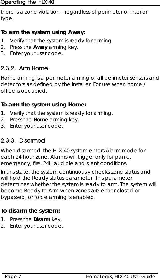 Operating the HLX-40 HomeLogiX, HLX-40 User Guide Page 7  there is a zone violation—regardless of perimeter or interior type.  To arm the system using Away: 1.  Verify that the system is ready for arming. 2.  Press the Away arming key. 3.  Enter your user code.  2.3.2. Arm Home Home arming is a perimeter arming of all perimeter sensors and detectors as defined by the installer. For use when home / office is occupied.  To arm the system using Home: 1.  Verify that the system is ready for arming. 2.  Press the Home arming key. 3.  Enter your user code.  2.3.3. Disarmed When disarmed, the HLX-40 system enters Alarm mode for each 24 hour zone. Alarms will trigger only for panic, emergency, fire, 24H audible and silent conditions. In this state, the system continuously checks zone status and will hold the Ready status parameter. This parameter determines whether the system is ready to arm. The system will become Ready to Arm when zones are either closed or bypassed, or force arming is enabled.  To disarm the system: 1.  Press the Disarm key. 2.  Enter your user code.  
