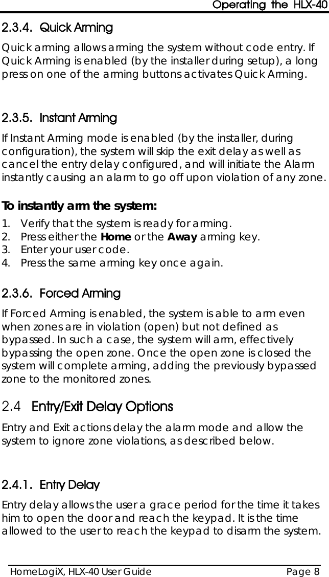 Operating the HLX-40 HomeLogiX, HLX-40 User Guide Page 8  2.3.4. Quick Arming Quick arming allows arming the system without code entry. If Quick Arming is enabled (by the installer during setup), a long press on one of the arming buttons activates Quick Arming.  2.3.5. Instant Arming  If Instant Arming mode is enabled (by the installer, during configuration), the system will skip the exit delay as well as cancel the entry delay configured, and will initiate the Alarm instantly causing an alarm to go off upon violation of any zone.   To instantly arm the system: 1.  Verify that the system is ready for arming. 2.  Press either the Home or the Away arming key. 3.  Enter your user code. 4.  Press the same arming key once again.  2.3.6. Forced Arming  If Forced Arming is enabled, the system is able to arm even when zones are in violation (open) but not defined as bypassed. In such a case, the system will arm, effectively bypassing the open zone. Once the open zone is closed the system will complete arming, adding the previously bypassed zone to the monitored zones.  2.4 Entry/Exit Delay Options Entry and Exit actions delay the alarm mode and allow the system to ignore zone violations, as described below.  2.4.1. Entry Delay Entry delay allows the user a grace period for the time it takes him to open the door and reach the keypad. It is the time allowed to the user to reach the keypad to disarm the system. 