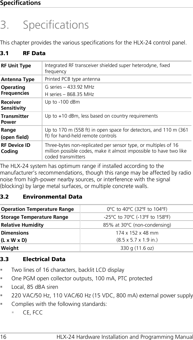 Specifications 16 HLX-24 Hardware Installation and Programming Manual 3. Specifications This chapter provides the various specifications for the HLX-24 control panel. 3.1 RF Data RF Unit Type Integrated RF transceiver shielded super heterodyne, fixed frequency Antenna Type Printed PCB type antenna Operating Frequencies G series – 433.92 MHz H series – 868.35 MHz Receiver Sensitivity Up to -100 dBm Transmitter Power Up to +10 dBm, less based on country requirements Range (open field) Up to 170 m (558 ft) in open space for detectors, and 110 m (361 ft) for hand-held remote controls RF Device ID Coding Three-bytes non-replicated per sensor type, or multiples of 16 million possible codes, make it almost impossible to have two like coded transmitters The HLX-24 system has optimum range if installed according to the manufacturer’s recommendations, though this range may be affected by radio noise from high-power nearby sources, or interference with the signal (blocking) by large metal surfaces, or multiple concrete walls. 3.2 Environmental Data Operation Temperature Range 0ºC to 40ºC (32ºF to 104ºF) Storage Temperature Range -25ºC to 70ºC (-13ºF to 158ºF) Relative Humidity 85% at 30ºC (non-condensing) Dimensions (L x W x D) 174 x 152 x 48 mm (8.5 x 5.7 x 1.9 in.) Weight 330 g (11.6 oz) 3.3 Electrical Data  Two lines of 16 characters, backlit LCD display  One PGM open collector outputs, 100 mA, PTC protected  Local, 85 dBA siren  220 VAC/50 Hz, 110 VAC/60 Hz (15 VDC, 800 mA) external power supply  Complies with the following standards:  CE, FCC 