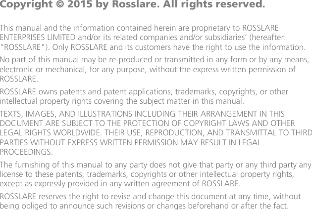                         Copyright © 2015 by Rosslare. All rights reserved.  This manual and the information contained herein are proprietary to ROSSLARE ENTERPRISES LIMITED and/or its related companies and/or subsidiaries’ (hereafter: &quot;ROSSLARE&quot;). Only ROSSLARE and its customers have the right to use the information. No part of this manual may be re-produced or transmitted in any form or by any means, electronic or mechanical, for any purpose, without the express written permission of ROSSLARE. ROSSLARE owns patents and patent applications, trademarks, copyrights, or other intellectual property rights covering the subject matter in this manual.  TEXTS, IMAGES, AND ILLUSTRATIONS INCLUDING THEIR ARRANGEMENT IN THIS DOCUMENT ARE SUBJECT TO THE PROTECTION OF COPYRIGHT LAWS AND OTHER LEGAL RIGHTS WORLDWIDE. THEIR USE, REPRODUCTION, AND TRANSMITTAL TO THIRD PARTIES WITHOUT EXPRESS WRITTEN PERMISSION MAY RESULT IN LEGAL PROCEEDINGS. The furnishing of this manual to any party does not give that party or any third party any license to these patents, trademarks, copyrights or other intellectual property rights, except as expressly provided in any written agreement of ROSSLARE. ROSSLARE reserves the right to revise and change this document at any time, without being obliged to announce such revisions or changes beforehand or after the fact.