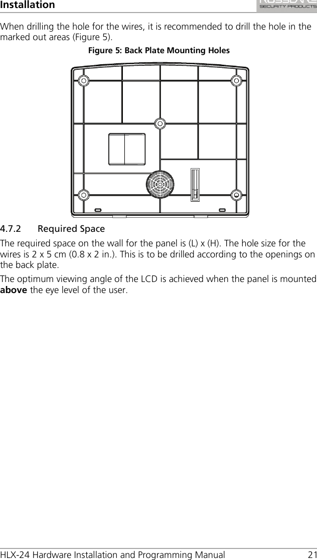 Installation HLX-24 Hardware Installation and Programming Manual 21 When drilling the hole for the wires, it is recommended to drill the hole in the marked out areas (Figure 5). Figure 5: Back Plate Mounting Holes  4.7.2 Required Space The required space on the wall for the panel is (L) x (H). The hole size for the wires is 2 x 5 cm (0.8 x 2 in.). This is to be drilled according to the openings on the back plate. The optimum viewing angle of the LCD is achieved when the panel is mounted above the eye level of the user. 