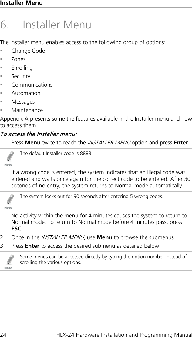 Installer Menu 24 HLX-24 Hardware Installation and Programming Manual 6. Installer Menu The Installer menu enables access to the following group of options:  Change Code  Zones  Enrolling  Security  Communications  Automation  Messages  Maintenance Appendix  A presents some the features available in the Installer menu and how to access them. To access the Installer menu: 1. Press Menu twice to reach the INSTALLER MENU option and press Enter.  The default Installer code is 8888. If a wrong code is entered, the system indicates that an illegal code was entered and waits once again for the correct code to be entered. After 30 seconds of no entry, the system returns to Normal mode automatically.  The system locks out for 90 seconds after entering 5 wrong codes. No activity within the menu for 4 minutes causes the system to return to Normal mode. To return to Normal mode before 4 minutes pass, press ESC. 2. Once in the INSTALLER MENU, use Menu to browse the submenus. 3. Press Enter to access the desired submenu as detailed below.  Some menus can be accessed directly by typing the option number instead of scrolling the various options. 