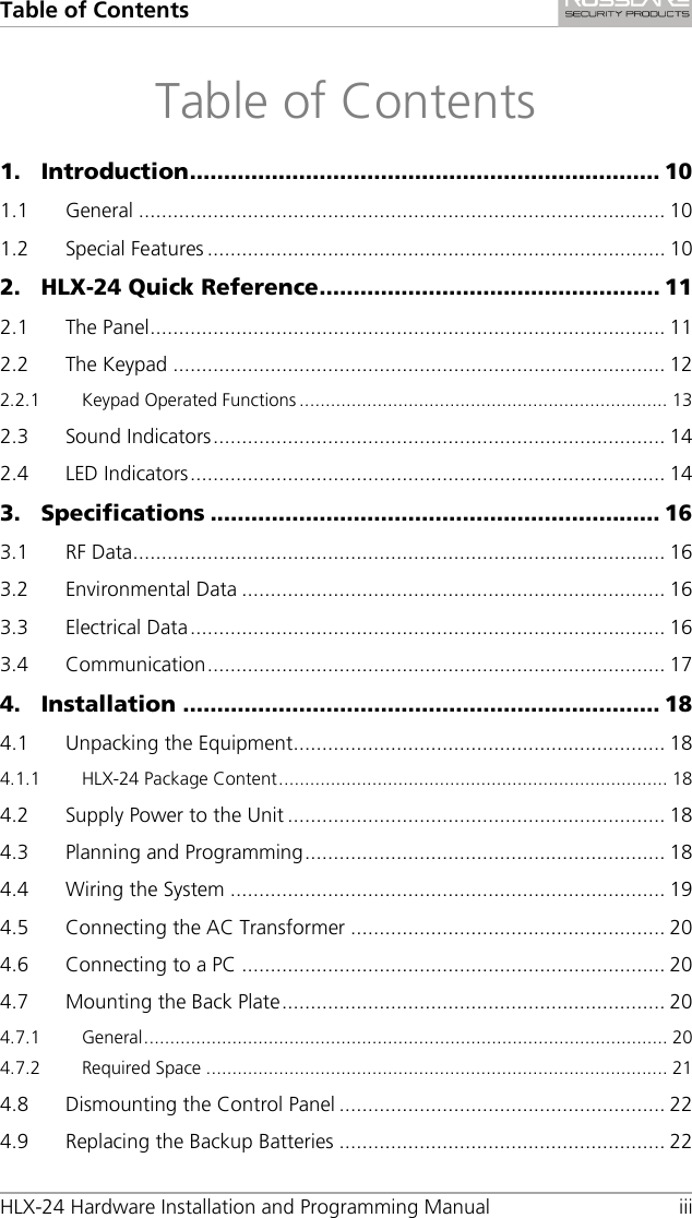 Table of Contents HLX-24 Hardware Installation and Programming Manual iii Table of Contents 1. Introduction ..................................................................... 10 1.1 General ............................................................................................ 10 1.2 Special Features ................................................................................ 10 2. HLX-24 Quick Reference .................................................. 11 2.1 The Panel .......................................................................................... 11 2.2 The Keypad ...................................................................................... 12 2.2.1 Keypad Operated Functions ....................................................................... 13 2.3 Sound Indicators ............................................................................... 14 2.4 LED Indicators ................................................................................... 14 3. Specifications .................................................................. 16 3.1 RF Data............................................................................................. 16 3.2 Environmental Data .......................................................................... 16 3.3 Electrical Data ................................................................................... 16 3.4 Communication ................................................................................ 17 4. Installation ...................................................................... 18 4.1 Unpacking the Equipment................................................................. 18 4.1.1 HLX-24 Package Content ........................................................................... 18 4.2 Supply Power to the Unit .................................................................. 18 4.3 Planning and Programming ............................................................... 18 4.4 Wiring the System ............................................................................ 19 4.5 Connecting the AC Transformer ....................................................... 20 4.6 Connecting to a PC .......................................................................... 20 4.7 Mounting the Back Plate ................................................................... 20 4.7.1 General ..................................................................................................... 20 4.7.2 Required Space ......................................................................................... 21 4.8 Dismounting the Control Panel ......................................................... 22 4.9 Replacing the Backup Batteries ......................................................... 22 