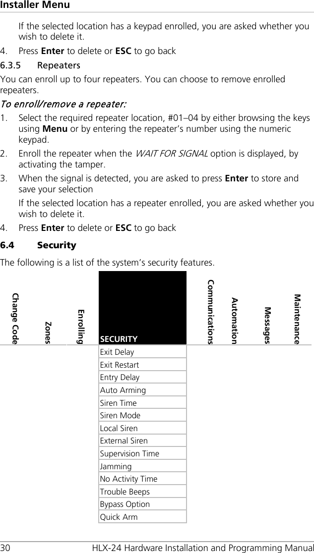 Installer Menu 30 HLX-24 Hardware Installation and Programming Manual If the selected location has a keypad enrolled, you are asked whether you wish to delete it. 4. Press Enter to delete or ESC to go back 6.3.5 Repeaters You can enroll up to four repeaters. You can choose to remove enrolled repeaters. To enroll/remove a repeater: 1. Select the required repeater location, #01–04 by either browsing the keys using Menu or by entering the repeater’s number using the numeric keypad. 2. Enroll the repeater when the WAIT FOR SIGNAL option is displayed, by activating the tamper. 3. When the signal is detected, you are asked to press Enter to store and save your selection If the selected location has a repeater enrolled, you are asked whether you wish to delete it. 4. Press Enter to delete or ESC to go back 6.4 Security The following is a list of the system’s security features. Change Code Zones Enrolling SECURITY  Communications Automation Messages  Maintenance    Exit Delay            Exit Restart            Entry Delay            Auto Arming            Siren Time            Siren Mode            Local Siren             External Siren            Supervision Time            Jamming             No Activity Time            Trouble Beeps            Bypass Option            Quick Arm         