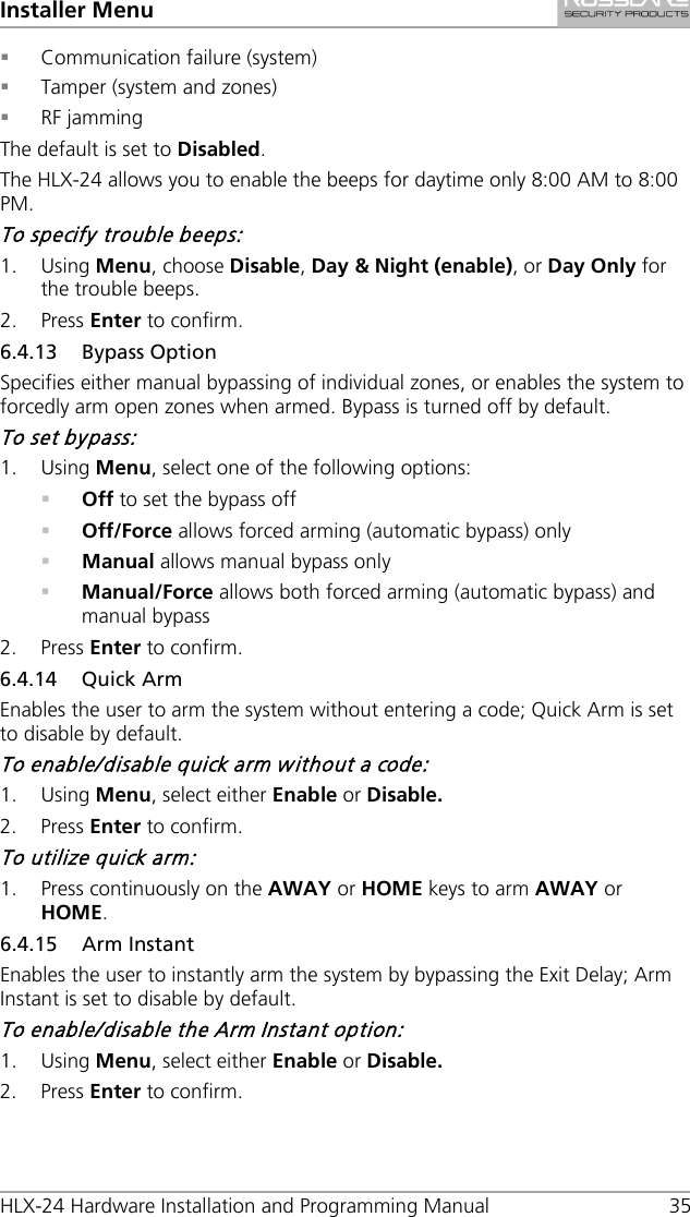 Installer Menu HLX-24 Hardware Installation and Programming Manual 35  Communication failure (system)  Tamper (system and zones)  RF jamming The default is set to Disabled. The HLX-24 allows you to enable the beeps for daytime only 8:00 AM to 8:00 PM. To specify trouble beeps: 1. Using Menu, choose Disable, Day &amp; Night (enable), or Day Only for the trouble beeps. 2. Press Enter to confirm. 6.4.13 Bypass Option Specifies either manual bypassing of individual zones, or enables the system to forcedly arm open zones when armed. Bypass is turned off by default. To set bypass: 1. Using Menu, select one of the following options:  Off to set the bypass off  Off/Force allows forced arming (automatic bypass) only  Manual allows manual bypass only  Manual/Force allows both forced arming (automatic bypass) and manual bypass 2. Press Enter to confirm. 6.4.14 Quick Arm Enables the user to arm the system without entering a code; Quick Arm is set to disable by default. To enable/disable quick arm without a code: 1. Using Menu, select either Enable or Disable. 2. Press Enter to confirm. To utilize quick arm: 1. Press continuously on the AWAY or HOME keys to arm AWAY or HOME. 6.4.15 Arm Instant Enables the user to instantly arm the system by bypassing the Exit Delay; Arm Instant is set to disable by default. To enable/disable the Arm Instant option: 1. Using Menu, select either Enable or Disable. 2. Press Enter to confirm. 