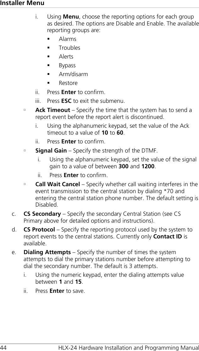 Installer Menu 44 HLX-24 Hardware Installation and Programming Manual i. Using Menu, choose the reporting options for each group as desired. The options are Disable and Enable. The available reporting groups are:  Alarms  Troubles  Alerts  Bypass  Arm/disarm  Restore ii. Press Enter to confirm. iii. Press ESC to exit the submenu.  Ack Timeout – Specify the time that the system has to send a report event before the report alert is discontinued. i. Using the alphanumeric keypad, set the value of the Ack timeout to a value of 10 to 60. ii. Press Enter to confirm.  Signal Gain – Specify the strength of the DTMF. i. Using the alphanumeric keypad, set the value of the signal gain to a value of between 300 and 1200. ii. Press Enter to confirm.  Call Wait Cancel – Specify whether call waiting interferes in the event transmission to the central station by dialing *70 and entering the central station phone number. The default setting is Disabled. c. CS Secondary – Specify the secondary Central Station (see CS Primary above for detailed options and instructions). d. CS Protocol – Specify the reporting protocol used by the system to report events to the central stations. Currently only Contact ID is available. e. Dialing Attempts – Specify the number of times the system attempts to dial the primary stations number before attempting to dial the secondary number. The default is 3 attempts. i. Using the numeric keypad, enter the dialing attempts value between 1 and 15. ii. Press Enter to save. 