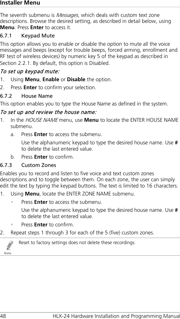 Installer Menu 48 HLX-24 Hardware Installation and Programming Manual The seventh submenu is Messages, which deals with custom text zone descriptions. Browse the desired setting, as described in detail below, using Menu. Press Enter to access it. 6.7.1 Keypad Mute This option allows you to enable or disable the option to mute all the voice messages and beeps (except for trouble beeps, forced arming, enrollment and RF test of wireless devices) by numeric key 5 of the keypad as described in Section  2.2.1. By default, this option is Disabled. To set up keypad mute: 1. Using Menu, Enable or Disable the option. 2. Press Enter to confirm your selection. 6.7.2 House Name This option enables you to type the House Name as defined in the system. To set up and review the house name: 1. In the HOUSE NAME menu, use Menu to locate the ENTER HOUSE NAME submenu. a. Press Enter to access the submenu. Use the alphanumeric keypad to type the desired house name. Use # to delete the last entered value. b. Press Enter to confirm. 6.7.3 Custom Zones Enables you to record and listen to five voice and text custom zones descriptions and to toggle between them. On each zone, the user can simply edit the text by typing the keypad buttons. The text is limited to 16 characters. 1. Using Menu, locate the ENTER ZONE NAME submenu.  Press Enter to access the submenu. Use the alphanumeric keypad to type the desired house name. Use # to delete the last entered value.  Press Enter to confirm. 2. Repeat steps 1 through 3 for each of the 5 (five) custom zones.  Reset to factory settings does not delete these recordings. 