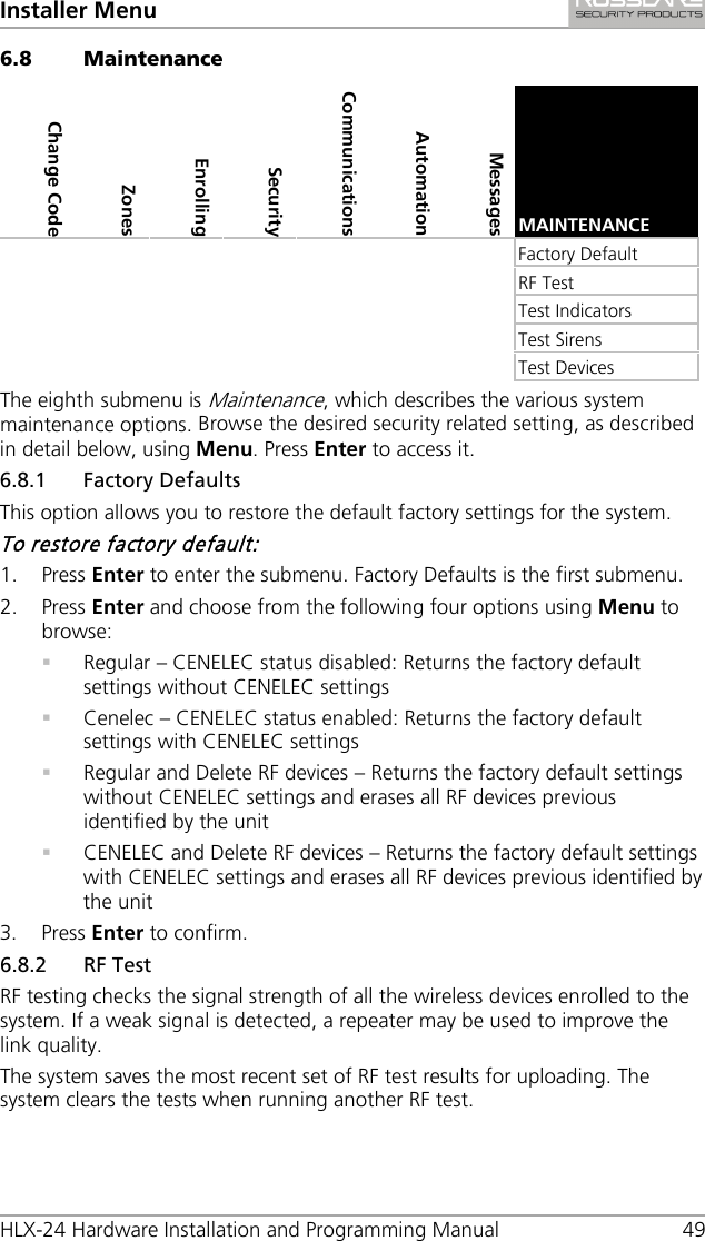 Installer Menu HLX-24 Hardware Installation and Programming Manual 49 6.8 Maintenance Change Code Zones Enrolling Security  Communications Automation Messages  MAINTENANCE        Factory Default        RF Test        Test Indicators        Test Sirens        Test Devices The eighth submenu is Maintenance, which describes the various system maintenance options. Browse the desired security related setting, as described in detail below, using Menu. Press Enter to access it. 6.8.1 Factory Defaults This option allows you to restore the default factory settings for the system. To restore factory default: 1. Press Enter to enter the submenu. Factory Defaults is the first submenu. 2. Press Enter and choose from the following four options using Menu to browse:  Regular – CENELEC status disabled: Returns the factory default settings without CENELEC settings  Cenelec – CENELEC status enabled: Returns the factory default settings with CENELEC settings  Regular and Delete RF devices – Returns the factory default settings without CENELEC settings and erases all RF devices previous identified by the unit  CENELEC and Delete RF devices – Returns the factory default settings with CENELEC settings and erases all RF devices previous identified by the unit 3. Press Enter to confirm. 6.8.2 RF Test RF testing checks the signal strength of all the wireless devices enrolled to the system. If a weak signal is detected, a repeater may be used to improve the link quality. The system saves the most recent set of RF test results for uploading. The system clears the tests when running another RF test. 