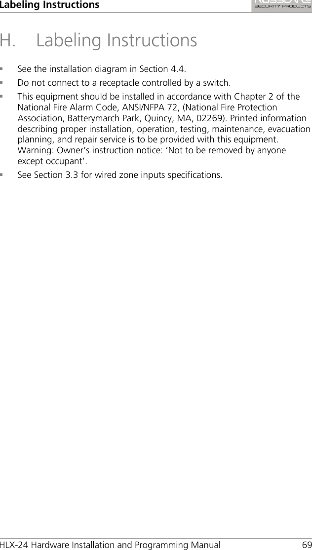 Labeling Instructions HLX-24 Hardware Installation and Programming Manual 69 H. Labeling Instructions  See the installation diagram in Section  4.4.  Do not connect to a receptacle controlled by a switch.  This equipment should be installed in accordance with Chapter 2 of the National Fire Alarm Code, ANSI/NFPA 72, (National Fire Protection Association, Batterymarch Park, Quincy, MA, 02269). Printed information describing proper installation, operation, testing, maintenance, evacuation planning, and repair service is to be provided with this equipment. Warning: Owner’s instruction notice: ’Not to be removed by anyone except occupant’.  See Section  3.3 for wired zone inputs specifications.  