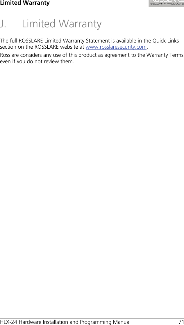 Limited Warranty HLX-24 Hardware Installation and Programming Manual 71 J. Limited Warranty The full ROSSLARE Limited Warranty Statement is available in the Quick Links section on the ROSSLARE website at www.rosslaresecurity.com. Rosslare considers any use of this product as agreement to the Warranty Terms even if you do not review them. 