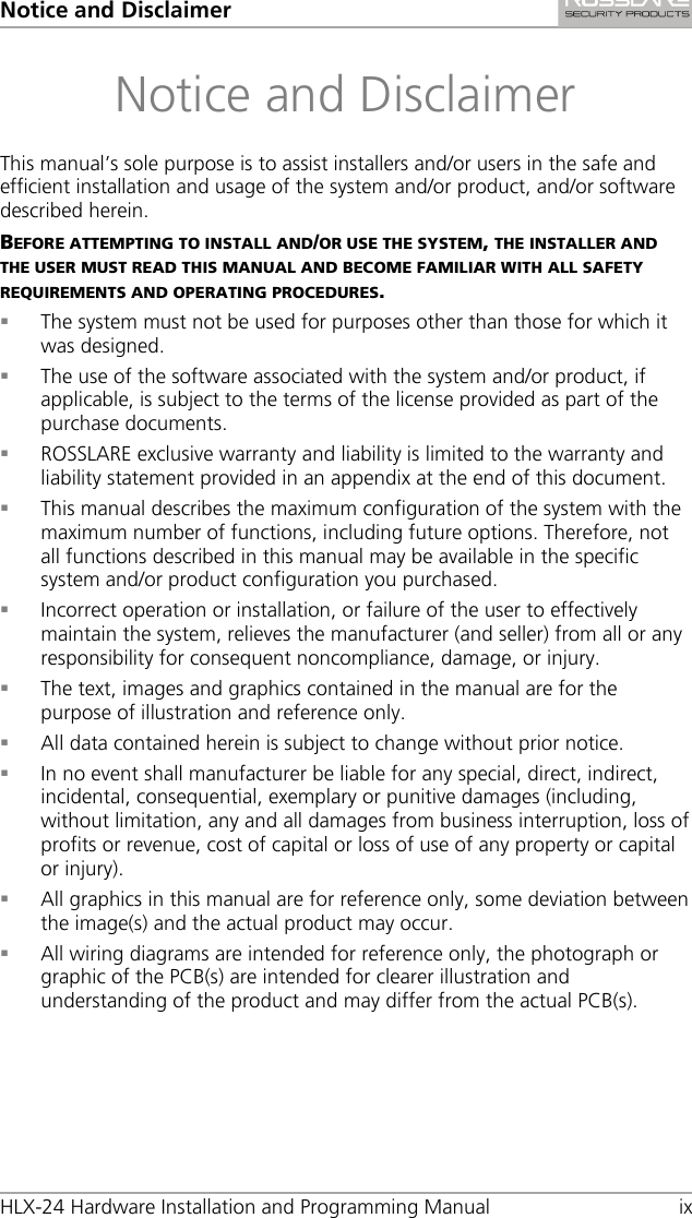 Notice and Disclaimer HLX-24 Hardware Installation and Programming Manual ix Notice and Disclaimer This manual’s sole purpose is to assist installers and/or users in the safe and efficient installation and usage of the system and/or product, and/or software described herein. BEFORE ATTEMPTING TO INSTALL AND/OR USE THE SYSTEM, THE INSTALLER AND THE USER MUST READ THIS MANUAL AND BECOME FAMILIAR WITH ALL SAFETY REQUIREMENTS AND OPERATING PROCEDURES.  The system must not be used for purposes other than those for which it was designed.  The use of the software associated with the system and/or product, if applicable, is subject to the terms of the license provided as part of the purchase documents.  ROSSLARE exclusive warranty and liability is limited to the warranty and liability statement provided in an appendix at the end of this document.  This manual describes the maximum configuration of the system with the maximum number of functions, including future options. Therefore, not all functions described in this manual may be available in the specific system and/or product configuration you purchased.  Incorrect operation or installation, or failure of the user to effectively maintain the system, relieves the manufacturer (and seller) from all or any responsibility for consequent noncompliance, damage, or injury.  The text, images and graphics contained in the manual are for the purpose of illustration and reference only.  All data contained herein is subject to change without prior notice.  In no event shall manufacturer be liable for any special, direct, indirect, incidental, consequential, exemplary or punitive damages (including, without limitation, any and all damages from business interruption, loss of profits or revenue, cost of capital or loss of use of any property or capital or injury).  All graphics in this manual are for reference only, some deviation between the image(s) and the actual product may occur.  All wiring diagrams are intended for reference only, the photograph or graphic of the PCB(s) are intended for clearer illustration and understanding of the product and may differ from the actual PCB(s).