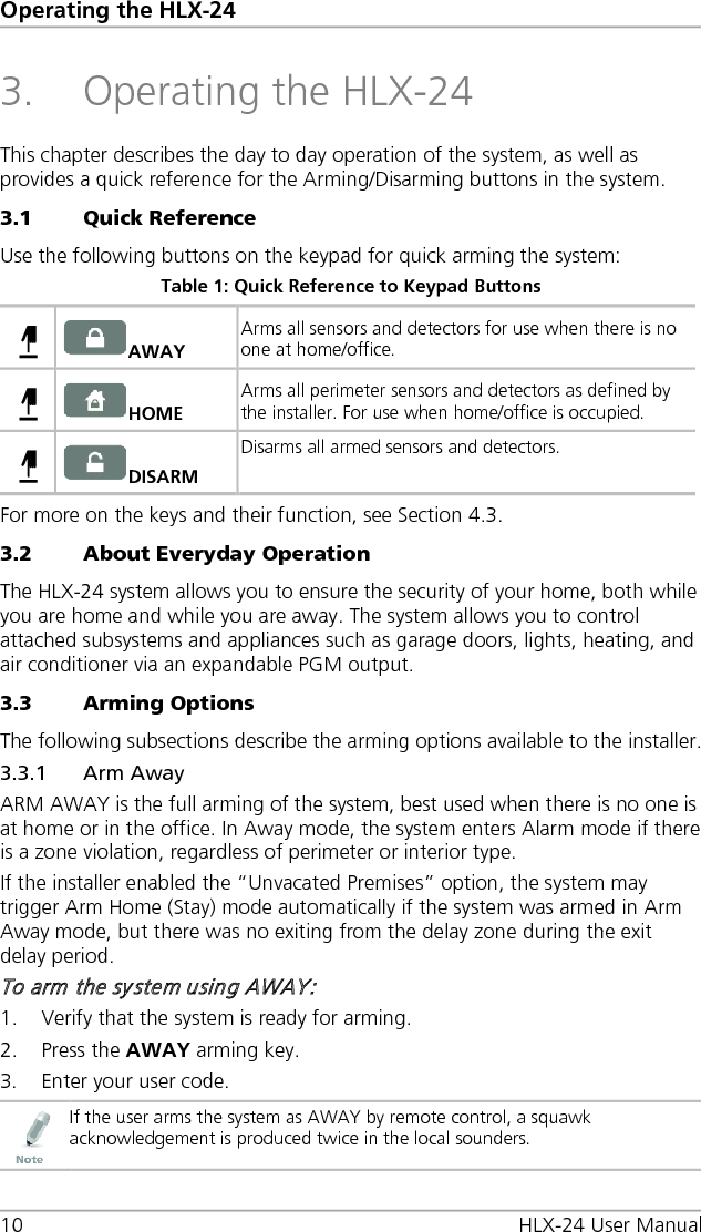 Operating the HLX-24 10 HLX-24 User Manual 3. Operating the HLX-24 This chapter describes the day to day operation of the system, as well as provides a quick reference for the Arming/Disarming buttons in the system. 3.1 Quick Reference Use the following buttons on the keypad for quick arming the system: Table 1: Quick Reference to Keypad Buttons  AWAY Arms all sensors and detectors for use when there is no one at home/office.   HOME Arms all perimeter sensors and detectors as defined by the installer. For use when home/office is occupied.   DISARM Disarms all armed sensors and detectors.  For more on the keys and their function, see Section  4.3. 3.2 About Everyday Operation The HLX-24 system allows you to ensure the security of your home, both while you are home and while you are away. The system allows you to control attached subsystems and appliances such as garage doors, lights, heating, and air conditioner via an expandable PGM output. 3.3 Arming Options The following subsections describe the arming options available to the installer. 3.3.1 Arm Away ARM AWAY is the full arming of the system, best used when there is no one is at home or in the office. In Away mode, the system enters Alarm mode if there is a zone violation, regardless of perimeter or interior type. If the installer enabled the “Unvacated Premises” option, the system may trigger Arm Home (Stay) mode automatically if the system was armed in Arm Away mode, but there was no exiting from the delay zone during the exit delay period. To arm the system using AWAY: 1. Verify that the system is ready for arming. 2. Press the AWAY arming key. 3. Enter your user code.  If the user arms the system as AWAY by remote control, a squawk acknowledgement is produced twice in the local sounders.    