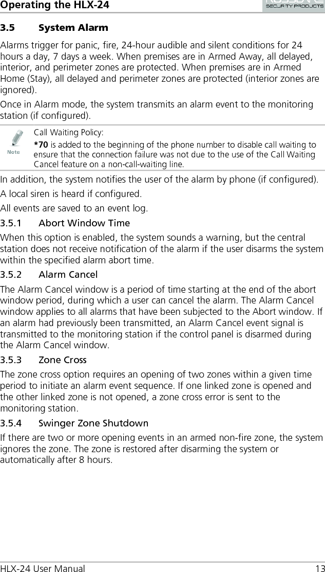 Operating the HLX-24 HLX-24 User Manual 13 3.5 System Alarm Alarms trigger for panic, fire, 24-hour audible and silent conditions for 24 hours a day, 7 days a week. When premises are in Armed Away, all delayed, interior, and perimeter zones are protected. When premises are in Armed Home (Stay), all delayed and perimeter zones are protected (interior zones are ignored). Once in Alarm mode, the system transmits an alarm event to the monitoring station (if configured).  Call Waiting Policy: *70 is added to the beginning of the phone number to disable call waiting to ensure that the connection failure was not due to the use of the Call Waiting Cancel feature on a non-call-waiting line. In addition, the system notifies the user of the alarm by phone (if configured). A local siren is heard if configured. All events are saved to an event log. 3.5.1 Abort Window Time When this option is enabled, the system sounds a warning, but the central station does not receive notification of the alarm if the user disarms the system within the specified alarm abort time. 3.5.2 Alarm Cancel The Alarm Cancel window is a period of time starting at the end of the abort window period, during which a user can cancel the alarm. The Alarm Cancel window applies to all alarms that have been subjected to the Abort window. If an alarm had previously been transmitted, an Alarm Cancel event signal is transmitted to the monitoring station if the control panel is disarmed during the Alarm Cancel window. 3.5.3 Zone Cross The zone cross option requires an opening of two zones within a given time period to initiate an alarm event sequence. If one linked zone is opened and the other linked zone is not opened, a zone cross error is sent to the monitoring station. 3.5.4 Swinger Zone Shutdown If there are two or more opening events in an armed non-fire zone, the system ignores the zone. The zone is restored after disarming the system or automatically after 8 hours. 