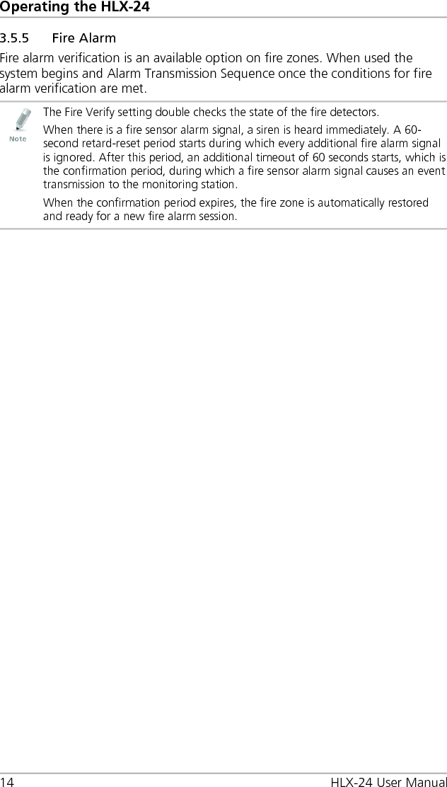 Operating the HLX-24 14 HLX-24 User Manual 3.5.5 Fire Alarm Fire alarm verification is an available option on fire zones. When used the system begins and Alarm Transmission Sequence once the conditions for fire alarm verification are met.  The Fire Verify setting double checks the state of the fire detectors. When there is a fire sensor alarm signal, a siren is heard immediately. A 60-second retard-reset period starts during which every additional fire alarm signal is ignored. After this period, an additional timeout of 60 seconds starts, which is the confirmation period, during which a fire sensor alarm signal causes an event transmission to the monitoring station. When the confirmation period expires, the fire zone is automatically restored and ready for a new fire alarm session.  
