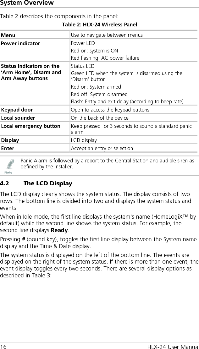 System Overview 16 HLX-24 User Manual Table 2 describes the components in the panel: Table 2: HLX-24 Wireless Panel Menu Use to navigate between menus Power indicator  Power LED Red on: system is ON Red flashing: AC power failure Status indicators on the ‘Arm Home’, Disarm and Arm Away buttons Status LED Green LED when the system is disarmed using the ‘Disarm’ button Red on: System armed Red off: System disarmed Flash: Entry and exit delay (according to beep rate) Keypad door Open to access the keypad buttons Local sounder On the back of the device  Local emergency button Keep pressed for 3 seconds to sound a standard panic alarm Display LCD display Enter Accept an entry or selection   Panic Alarm is followed by a report to the Central Station and audible siren as defined by the installer. 4.2 The LCD Display The LCD display clearly shows the system status. The display consists of two rows. The bottom line is divided into two and displays the system status and events. When in Idle mode, the first line displays the system&apos;s name (HomeLogiX™ by default) while the second line shows the system status. For example, the second line displays Ready. Pressing # (pound key), toggles the first line display between the System name display and the Time &amp; Date display. The system status is displayed on the left of the bottom line. The events are displayed on the right of the system status. If there is more than one event, the event display toggles every two seconds. There are several display options as described in Table 3: 