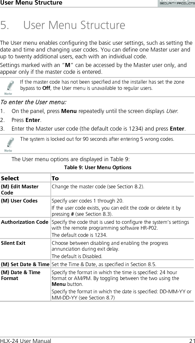 User Menu Structure HLX-24 User Manual 21 5. User Menu Structure The User menu enables configuring the basic user settings, such as setting the date and time and changing user codes. You can define one Master user and up to twenty additional users, each with an individual code. Settings marked with an “M” can be accessed by the Master user only, and appear only if the master code is entered.  If the master code has not been specified and the installer has set the zone bypass to Off, the User menu is unavailable to regular users. To enter the User menu: 1. On the panel, press Menu repeatedly until the screen displays User. 2. Press Enter. 3. Enter the Master user code (the default code is 1234) and press Enter.  The system is locked out for 90 seconds after entering 5 wrong codes. The User menu options are displayed in Table 9: Table 9: User Menu Options Select  To (M) Edit Master Code Change the master code (see Section  8.2). (M) User Codes Specify user codes 1 through 20. If the user code exists, you can edit the code or delete it by pressing # (see Section  8.3). Authorization Code Specify the code that is used to configure the system’s settings with the remote programming software HR-P02. The default code is 1234. Silent Exit Choose between disabling and enabling the progress annunciation during exit delay. The default is Disabled. (M) Set Date &amp; Time Set the Time &amp; Date, as specified in Section  8.5.  (M) Date &amp; Time Format Specify the format in which the time is specified: 24 hour format or AM/PM. By toggling between the two using the Menu button. Specify the format in which the date is specified: DD-MM-YY or MM-DD-YY (see Section  8.7) 