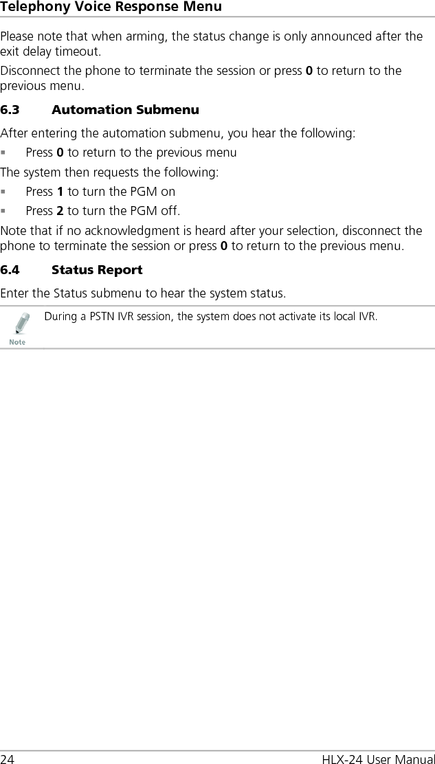 Telephony Voice Response Menu 24 HLX-24 User Manual Please note that when arming, the status change is only announced after the exit delay timeout. Disconnect the phone to terminate the session or press 0 to return to the previous menu. 6.3 Automation Submenu After entering the automation submenu, you hear the following:  Press 0 to return to the previous menu The system then requests the following:  Press 1 to turn the PGM on  Press 2 to turn the PGM off. Note that if no acknowledgment is heard after your selection, disconnect the phone to terminate the session or press 0 to return to the previous menu. 6.4 Status Report Enter the Status submenu to hear the system status.  During a PSTN IVR session, the system does not activate its local IVR.  