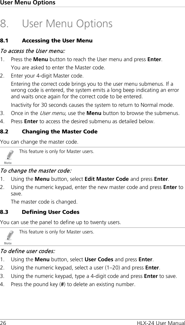 User Menu Options 26 HLX-24 User Manual 8. User Menu Options 8.1 Accessing the User Menu To access the User menu: 1. Press the Menu button to reach the User menu and press Enter. You are asked to enter the Master code. 2. Enter your 4-digit Master code. Entering the correct code brings you to the user menu submenus. If a wrong code is entered, the system emits a long beep indicating an error and waits once again for the correct code to be entered. Inactivity for 30 seconds causes the system to return to Normal mode. 3. Once in the User menu, use the Menu button to browse the submenus. 4. Press Enter to access the desired submenu as detailed below. 8.2 Changing the Master Code You can change the master code.  This feature is only for Master users. To change the master code: 1. Using the Menu button, select Edit Master Code and press Enter. 2. Using the numeric keypad, enter the new master code and press Enter to save. The master code is changed. 8.3 Defining User Codes You can use the panel to define up to twenty users.  This feature is only for Master users. To define user codes: 1. Using the Menu button, select User Codes and press Enter. 2. Using the numeric keypad, select a user (1–20) and press Enter. 3. Using the numeric keypad, type a 4-digit code and press Enter to save. 4. Press the pound key (#) to delete an existing number. 